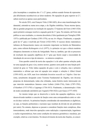 ções incompletas e completas dos 1.º e 2.º graus, embora usando formas de representa-
ção dificilmente reconhecíveis ao leitor moderno. De equações de grau superior ao 2.º,
sabem resolver-se apenas casos particulares.
       No século XVI, com François Viète (1540-1603), dá-se uma transformação fun-
damental, entrando-se numa nova etapa, a da Álgebra simbólica. Nessa mesma época,
dão-se grandes progressos na resolução de equações. É Scipione del Ferro (1465-1526)
quem primeiro consegue resolver a equação geral do 3.º grau. No entanto, del Ferro não
publica os seus resultados, e a mesma descoberta é feita igualmente por Tartaglia (1500-
1557) e publicada por Cardano (1501-1576), na sua Ars Magna. Finalmente, a equação
geral do 4.º grau é resolvida por Ferrari (1522-1565). O sucesso destes matemáticos
italianos do Renascimento marca um momento importante na história da Matemática
pois, como referem Kolmogorov et al. (1977), é a primeira vez que a ciência moderna
ultrapassa claramente os êxitos da Antiguidade. Note-se, também, que são os processos
de resolução das equações algébricas do 3.º grau que fazem surgir a necessidade da
introdução de um novo tipo de números – os números complexos.
       Uma questão central da teoria das equações é a de saber quantas soluções pode
ter uma equação de grau n (ou, noutros termos, quantos zeros pode ter uma função poli-
nomial de grau n). Viète indica equações de grau n com n soluções, mas o primeiro
matemático a afirmar que uma tal equação tem sempre n soluções é Albert Girard
(1595-1632), em 1629, num livro intitulado Invention nouvelle en l’Algèbre. Este teo-
rema, actualmente designado como Teorema Fundamental da Álgebra, tem diversas
propostas de demonstração, todas elas refutadas, numa história muito interessante em
que intervêm matemáticos famosos como Leibniz (1646-1716), Euler (1707-1783),
d’Alembert (1717-1783) e Lagrange (1736-1813). Finalmente, a demonstração é feita
de modo considerado satisfatório por Argand (1768-1822) e por Gauss (1777-1855)
       Ao mesmo tempo que se desenvolve a teoria das equações algébricas, vai-se
desenvolvendo também o conceito de função como uma correspondência entre os valo-
res de duas variáveis. As primeiras funções consideradas são naturalmente as algébricas,
ou seja, as funções polinomiais e racionais (que resultam da divisão de um polinómio
por outro). No entanto, depressa se passam a considerar funções mais complexas, ditas
transcendentes, onde intervêm operações como radiciação e exponenciação, logaritmos
e razões trigonométricas, bem como condições de natureza geométrica e mecânica, por
exemplo, relativas a movimentos. No desenvolvimento da teoria das funções, os concei-



                                           6
 