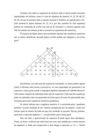 Contudo, nem todas as sequências de números onde os alunos podem encontrar
regularidades são infinitas, como é o caso da sequência de números 16, 22, 30, 40, 52,
66, 82, em que do primeiro para o segundo aumenta 6 unidades, do segundo para o ter-
ceiro aumenta 8, depois aumenta 10, 12, 14 e, por fim, aumenta 16. Esta sequência
poderia ser continuada de acordo com esta lei de formação e o número seguinte seria
100. No entanto este número já não se encontra no seguimento dos anteriores.
         O esquema da figura abaixo tem assinaladas algumas das sequências numéricas
que os alunos identificam, devendo depois ser-lhes pedido que indiquem o seu termo
geral:




         Inicialmente, em cada uma das sequências assinaladas, os alunos podem apenas
referir a diferença entre termos consecutivos. As suas capacidades de generalizar e de
expressar o termo geral usando a linguagem algébrica dependem do trabalho desenvol-
vido noutras situações de exploração deste tipo de sequências. Cada uma das sequências
pode ser explorada e deve ser procurado um termo geral, tal como foi apresentado ante-
riormente para outras sequências numéricas quadráticas.
         Os alunos indicam que a sequência numérica A é constituída pelos “quadrados
perfeitos” ou pelo resultado de um “número multiplicado por ele próprio”, sendo este
número igual ao número da linha em que esse resultado se encontra. Devem, portanto,
apresentar a expressão algébrica n 2 , ou equivalente, para o termo geral.
         Pelo seu lado, a generalização da sequência B pode seguir duas abordagens.
Numa, os alunos verificam que cada termo tem mais uma unidade que o termo anterior
da sequência A. Dada esta compreensão é fácil chegar à expressão (n − 1)2 + 1 . Noutra


                                            70
 