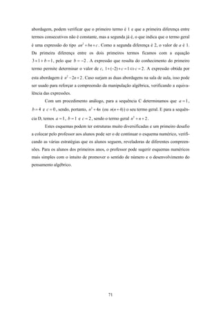 abordagem, podem verificar que o primeiro termo é 1 e que a primeira diferença entre
termos consecutivos não é constante, mas a segunda já é, o que indica que o termo geral
é uma expressão do tipo an2 + bn + c . Como a segunda diferença é 2, o valor de a é 1.
Da primeira diferença entre os dois primeiros termos ficamos com a equação
3 × 1 + b = 1 , pelo que b = − 2 . A expressão que resulta do conhecimento do primeiro
termo permite determinar o valor de c, 1 + (−2) + c = 1 ⇔ c = 2 . A expressão obtida por

esta abordagem é n2 − 2n + 2 . Caso surjam as duas abordagens na sala de aula, isso pode
ser usado para reforçar a compreensão da manipulação algébrica, verificando a equiva-
lência das expressões.
       Com um procedimento análogo, para a sequência C determinamos que a = 1 ,
b = 4 e c = 0 , sendo, portanto, n2 + 4n (ou n(n + 4) ) o seu termo geral. E para a sequên-

cia D, temos a = 1 , b = 1 e c = 2 , sendo o termo geral n2 + n + 2 .
       Estes esquemas podem ter estruturas muito diversificadas e um primeiro desafio
a colocar pelo professor aos alunos pode ser o de continuar o esquema numérico, verifi-
cando as várias estratégias que os alunos seguem, reveladoras de diferentes compreen-
sões. Para os alunos dos primeiros anos, o professor pode sugerir esquemas numéricos
mais simples com o intuito de promover o sentido de número e o desenvolvimento do
pensamento algébrico.




                                             71
 