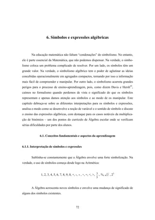 6. Símbolos e expressões algébricas



       Na educação matemática não faltam “condenações” do simbolismo. No entanto,
ele é parte essencial da Matemática, que não podemos dispensar. Na verdade, o simbo-
lismo coloca um problema complicado de resolver. Por um lado, os símbolos têm um
grande valor. Na verdade, o simbolismo algébrico tem o poder de aglutinar as ideias
concebidas operacionalmente em agregados compactos, tornando por isso a informação
mais fácil de compreender e manipular. Por outro lado, o simbolismo acarreta grandes
perigos para o processo de ensino-aprendizagem, pois, como dizem Davis e Hersh45,
caímos no formalismo quando perdemos de vista o significado do que os símbolos
representam e apenas damos atenção aos símbolos e ao modo de os manipular. Este
capítulo debruça-se sobre as diferentes interpretações para os símbolos e expressões,
analisa o modo como se desenvolve a noção de variável e o sentido de símbolo e discute
o ensino das expressões algébricas, com destaque para os casos notáveis da multiplica-
ção de binómios – um dos pontos do currículo de Álgebra escolar onde se verificam
sérias dificuldades por parte dos alunos.


              6.1. Conceitos fundamentais e aspectos da aprendizagem


6.1.1. Interpretação de símbolos e expressões


       Sublinha-se constantemente que a Álgebra envolve uma forte simbolização. Na
verdade, o uso de símbolos começa desde logo na Aritmética:


               1, 2, 3, 4, 5, 6, 7, 8, 9, 0, +, -, × , ÷, =, <, >, 3 , %, 2 , 23
                                                                5


       A Álgebra acrescenta novos símbolos e envolve uma mudança de significado de
alguns dos símbolos existentes.



                                              72
 