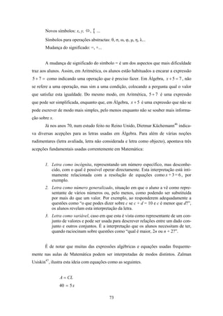 Novos símbolos: x, y,    , { ...
       Símbolos para operações abstractas: θ, σ, ω, φ, μ, η, λ...
       Mudança do significado: =, +...


       A mudança de significado do símbolo = é um dos aspectos que mais dificuldade
traz aos alunos. Assim, em Aritmética, os alunos estão habituados a encarar a expressão
5 + 7 = como indicando uma operação que é preciso fazer. Em Álgebra, x + 5 = 7 , não
se refere a uma operação, mas sim a uma condição, colocando a pergunta qual o valor
que satisfaz esta igualdade. Do mesmo modo, em Aritmética, 5 + 7 é uma expressão
que pode ser simplificada, enquanto que, em Álgebra, x + 5 é uma expressão que não se
pode escrever de modo mais simples, pelo menos enquanto não se souber mais informa-
ção sobre x.
       Já nos anos 70, num estudo feito no Reino Unido, Dietmar Küchemann46 indica-
va diversas acepções para as letras usadas em Álgebra. Para além de várias noções
rudimentares (letra avaliada, letra não considerada e letra como objecto), apontava três
acepções fundamentais usadas correntemente em Matemática:


       1. Letra como incógnita, representando um número específico, mas desconhe-
          cido, com o qual é possível operar directamente. Esta interpretação está inti-
          mamente relacionada com a resolução de equações como x + 3 = 6 , por
          exemplo.
       2. Letra como número generalizado, situação em que o aluno a vê como repre-
          sentante de vários números ou, pelo menos, como podendo ser substituída
          por mais do que um valor. Por exemplo, ao responderem adequadamente a
          questões como “o que podes dizer sobre c se c + d = 10 e c é menor que d?”,
          os alunos revelam esta interpretação da letra.
       3. Letra como variável, caso em que esta é vista como representante de um con-
          junto de valores e pode ser usada para descrever relações entre um dado con-
          junto e outros conjuntos. É a interpretação que os alunos necessitam de ter,
          quando raciocinam sobre questões como “qual é maior, 2n ou n + 2?”.


       É de notar que muitas das expressões algébricas e equações usadas frequente-
mente nas aulas de Matemática podem ser interpretadas de modos distintos. Zalman
Usiskin47, ilustra esta ideia com equações como as seguintes.


               A = CL
               40 = 5 x

                                            73
 