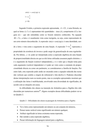 sin(x) = cos(x).tg( x)
                        1
               1 = n.
                        n
               y = kx


        Segundo Usiskin, a primeira expressão apresentada, A = CL , é uma fórmula, na
qual as letras A, C e L representam três quantidades – área (A), comprimento (C) e lar-
gura (L) – que são entendidas como se fossem números conhecidos. Na equação
40 = 5 x , a letra x é usualmente vista como incógnita, ou seja, como representante de
um certo número desconhecido. A expressão sin(x) = cos(x).tg( x) é uma identidade, sen-
                                                                            1
do a letra x vista como o argumento de uma função. A expressão 1= n.          representa a
                                                                            n
propriedade da existência de inverso e pode surgir da generalização de uma regularida-
de. Por último, y = kx pode ser interpretada como a expressão algébrica de uma função
de proporcionalidade directa em que as três letras utilizadas assumem papéis distintos: x
é o argumento da função (variável independente), y é o valor que a função toma para
cada argumento (variável dependente) e k pode ser visto como a constante de propor-
cionalidade directa ou como um parâmetro, se considerarmos a família de funções. Por
outro lado, esta expressão pode ainda ser encarada como a equação reduzida das rectas
não verticais que contêm a origem do referencial e têm declive k. Podemos discordar
destas interpretações num ou noutro ponto, mas os exemplos apresentados mostram que
a utilização das letras é multifacetada, envolvendo uma diversidade de significados, de
acordo com as situações em causa.
        As dificuldades dos alunos na transição da Aritmética para a Álgebra têm sido
discutidas por numerosos autores48. Alguns exemplos dessas dificuldades podem ver-se
no Quadro 2.


        Quadro 2 – Dificuldades dos alunos na passagem da Aritmética para a Álgebra


    •   Ver a letra como representando um número ou um conjunto de números,
    •   Pensar numa variável como significando um número qualquer,
    •   Atribuir significado às letras existentes numa expressão,
    •   Dar sentido a uma expressão algébrica,
    •   Passar informação da linguagem natural para a algébrica,


                                            74
 
