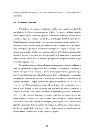 tentes, permitindo aos alunos a elaboração de raciocínios cada vez mais abstractos e
complexos.


6.1.3. Expressões algébricas


       O trabalho com expressões algébricas constitui uma vertente importante da
aprendizagem da Álgebra, nomeadamente no 3.º ciclo. No passado, os alunos trabalha-
vam a simplificação de expressões algébricas relativamente complexas, antes de iniciar
o estudo de equações e funções. Hoje em dia, a aprendizagem do trabalho com expres-
sões algébricas faz-se em simultâneo com a aprendizagem das sequências, das funções e
das equações, procurando-se assim que estas façam sentido para os alunos. No entanto,
seria errado pensar que só por trabalharem com sequências, funções e equações, auto-
maticamente aprendem a lidar com expressões algébricas. O trabalho com expressões
algébricas, por vezes, precisa de uma atenção específica, de modo a que os alunos per-
cebam com que objecto estão a trabalhar, que operações que podem efectuar e que
equivalências podem obter.
       No trabalho com expressões algébricas é importante que os alunos reconheçam a
noção de equivalência de expressões – duas expressões são equivalentes se assumem o
mesmo valor para todo o valor que se atribua à variável (ou variáveis que nelas figu-
ram). A equivalência de expressões algébricas tem de ser justificada pelas propriedades
das operações – comutativa, associativa, distributiva, existência de elemento neutro ou
elemento absorvente – ou pela definição das operações inversas ( x = b − a se e só se
x + a = b , etc.). Note-se, ainda, que a equivalência de expressões representa-se com o
sinal de igual. Trata-se, por isso, de um dos usos deste sinal, que muitas vezes provoca
confusão nos alunos. Estes devem, no entanto, compreender que quando escrevemos
2 x + x = 3x não estamos a dizer que as expressões algébricas são iguais, mas sim que
ambas assumem o mesmo valor, para o mesmo valor atribuído a x, ou seja, que são
equivalentes. Isto sucede, também, nos exemplos que se seguem, que os alunos devem
aprender a interpretar de modo distinto: no primeiro encontramo-nos perante a resolu-
ção de uma equação do 1.º grau, que é possível e indeterminada; no segundo encontra-
mo-nos perante a simplificação de uma expressão algébrica:




                                          77
 