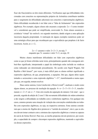 ficar são fraccionários ou têm sinais diferentes. Verificamos aqui que dificuldades rela-
cionadas com conceitos ou representações próprios da Aritmética contribuem também
para o surgimento de dificuldades adicionais nos conceitos e representações algébricos.
Outra dificuldade reconhecida é em lidar com a “falta de fechamento” das expressões
algébricas. Por exemplo, alguns alunos não encaram a expressão 2 x + 3 como irredutí-
vel e consideram que pode ser simplificada, escrevendo 5x. Estes alunos assumem a
existência “virtual” da variável x no segundo monómio, dando origem a uma aplicação
incorrecta daquela propriedade. A realização de alguns exemplos numéricos pode ser
uma estratégia eficaz para que reconheçam que a equivalência que propõem é de facto
incorrecta. Assim, se x = 2 ,


                      2 x + 3 assume o valor 2 × 2 + 3 , ou seja, 7
                   enquanto que 5x assume o valor 5× 2 , ou seja, 10

       Muitos alunos manifestam dificuldades em lidar com expressões algébricas
como as que já foram referidas neste texto, principalmente quando não conseguem atri-
buir-lhes significado, interpretando o papel da simbologia nelas incluída ou vendo-as
como indicando um determinado procedimento. De acordo com Sigrid Wagner, Sid
Rachlin e Bob Jensen51, por vezes, é mais difícil para os alunos atribuir significado a
expressões algébricas, do que, propriamente, a equações. Daí que, alguns deles sejam
tentados a acrescentar a uma expressão algébrica “ = 0 ”, transformando-a numa equa-
ção que, em seguida, tentam resolver.
       Duas outras autoras, Liora Linchevski e Drora Livneh52, analisam o modo como
alguns alunos, no processo de resolução da equação 4 + n − 2 + 5 = 11 + 3 + 5 , transfor-
maram n − 2 + 5 em n − 7 . Este erro resulta da separação do número 2 do sinal – que o
precede, seguida da adição de 2 com 5. São novamente dificuldades de ordem aritmética
a dar origem a dificuldades no trabalho com o simbolismo algébrico. Em qualquer dos
casos, estamos perante uma situação de violação das convenções estabelecidas no traba-
lho com expressões algébricas, ou seja, na respectiva estrutura. Estas autoras conside-
ram que o ensino da Álgebra deve promover o “sentido da estrutura”, isto é, que os alu-
nos devem tomar contacto com a estrutura das expressões algébricas e tornar-se capazes
de usá-la de forma flexível. Para isso, as tarefas propostas devem promover, por exem-
plo, a capacidade de compor e decompor expressões algébricas, mantendo a equivalên-
cia dessas expressões.



                                           79
 