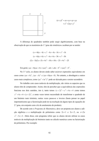 x                y


                                                               ( x + y) 2 = xx + xy + xy + yy
                                            x                            = x 2 + 2xy + y 2



                                            y



       A diferença de quadrados também pode surgir algebricamente, com base na
observação de que os monómios do 1.º grau são simétricos e acabam por se anular:


                          ( x + 4)( x − 4) = x 2 − 4 x + 4 x − 16 = x 2 − 16

                           ( x − 6)( x + 6) = x 2 − 6 x + 6 x − 36 = x 2 − 36

                      ( 2 x − 5)( 2 x + 5) = 4 x 2 − 10 x + 10 x − 25 = 4 x 2 − 25


       Em geral, ( ax − b )( ax + b ) = ( ax ) 2 − abx + abx − b 2 = ( ax ) 2 − b 2 .
       No 3.º ciclo, os alunos devem ainda saber escrever expressões equivalentes em
casos como ( ax + b ) 2 , ( ax − b ) 2 e (ax + b)(ax − b) . No entanto, a abordagem a outros

casos mais complexos, como ( ax 3 + bx 4 ) 2 pode ser deixada para o ensino secundário.
       No trabalho com casos notáveis da multiplicação, são vários os aspectos que os
alunos têm de compreender. Assim, têm de perceber que a equivalência das expressões
funciona nos dois sentidos, isto é, tanto temos ( x + 2) 2 = x 2 + 4 x + 4 como temos

x 2 + 4 x + 4 = ( x + 2) 2 , e umas vezes temos necessidade de transformar o quadrado de
um binómio num trinómio, outras vezes passa-se o inverso (basta pensar no papel
importantíssimo que a factorização pode ter na resolução de alguns tipos de equações do
2.º grau, em conjunto com a lei do anulamento do produto).
       De acordo com o Programa de Matemática, deve ser proposta aos alunos a adi-
ção algébrica e a multiplicação de polinómios como 2 x + 1 e 3 x + 2 , ou x + 2 e
x 2 − 3 x + 2 . Além disso, este programa refere que os alunos devem utilizar os casos
notáveis da multiplicação de binómios tanto no cálculo numérico como na factorização
de polinómios. Por exemplo:



                                                   82
 