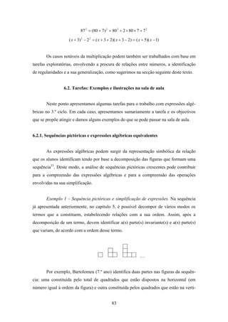 87 2 = (80 + 7 ) 2 = 80 2 + 2 × 80 × 7 + 7 2

                   ( x + 3) 2 − 2 2 = ( x + 3 + 2)( x + 3 − 2) = ( x + 5)( x − 1)


       Os casos notáveis da multiplicação podem também ser trabalhados com base em
tarefas exploratórias, envolvendo a procura de relações entre números, a identificação
de regularidades e a sua generalização, como sugerimos na secção seguinte deste texto.


                6.2. Tarefas: Exemplos e ilustrações na sala de aula


       Neste ponto apresentamos algumas tarefas para o trabalho com expressões algé-
bricas no 3.º ciclo. Em cada caso, apresentamos sumariamente a tarefa e os objectivos
que se propõe atingir e damos alguns exemplos do que se pode passar na sala de aula.


6.2.1. Sequências pictóricas e expressões algébricas equivalentes


       As expressões algébricas podem surgir da representação simbólica da relação
que os alunos identificam tendo por base a decomposição das figuras que formam uma
sequência53. Deste modo, a análise de sequências pictóricas crescentes pode contribuir
para a compreensão das expressões algébricas e para a compreensão das operações
envolvidas na sua simplificação.


       Exemplo 1 – Sequência pictóricas e simplificação de expressões. Na sequência
já apresentada anteriormente, no capítulo 5, é possível decompor de vários modos os
termos que a constituem, estabelecendo relações com a sua ordem. Assim, após a
decomposição de um termo, devem identificar a(s) parte(s) invariante(s) e a(s) parte(s)
que variam, de acordo com a ordem desse termo.




                                                                    …


       Por exemplo, Bartolomeu (7.º ano) identifica duas partes nas figuras da sequên-
cia: uma constituída pelo total de quadrados que estão dispostos na horizontal (em
número igual à ordem da figura) e outra constituída pelos quadrados que estão na verti-


                                                83
 