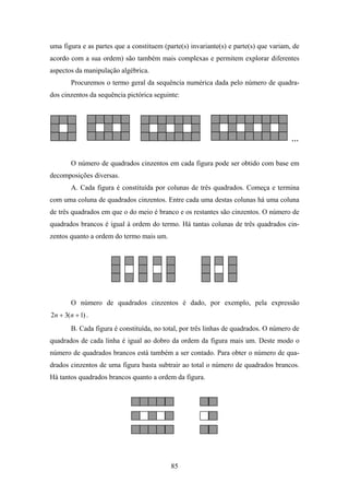 uma figura e as partes que a constituem (parte(s) invariante(s) e parte(s) que variam, de
acordo com a sua ordem) são também mais complexas e permitem explorar diferentes
aspectos da manipulação algébrica.
        Procuremos o termo geral da sequência numérica dada pelo número de quadra-
dos cinzentos da sequência pictórica seguinte:




                                                                                      …


        O número de quadrados cinzentos em cada figura pode ser obtido com base em
decomposições diversas.
        A. Cada figura é constituída por colunas de três quadrados. Começa e termina
com uma coluna de quadrados cinzentos. Entre cada uma destas colunas há uma coluna
de três quadrados em que o do meio é branco e os restantes são cinzentos. O número de
quadrados brancos é igual à ordem do termo. Há tantas colunas de três quadrados cin-
zentos quanto a ordem do termo mais um.




        O número de quadrados cinzentos é dado, por exemplo, pela expressão
2n + 3(n + 1) .
        B. Cada figura é constituída, no total, por três linhas de quadrados. O número de
quadrados de cada linha é igual ao dobro da ordem da figura mais um. Deste modo o
número de quadrados brancos está também a ser contado. Para obter o número de qua-
drados cinzentos de uma figura basta subtrair ao total o número de quadrados brancos.
Há tantos quadrados brancos quanto a ordem da figura.




                                           85
 