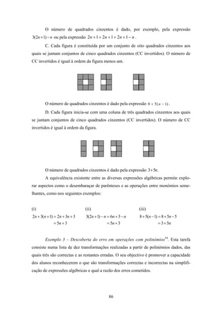 O número de quadrados cinzentos é dado, por exemplo, pela expressão
3(2n + 1) − n ou pela expressão 2n + 1 + 2n + 1 + 2n + 1 − n .
        C. Cada figura é constituída por um conjunto de oito quadrados cinzentos aos
quais se juntam conjuntos de cinco quadrados cinzentos (CC invertidos). O número de
CC invertidos é igual à ordem da figura menos um.




        O número de quadrados cinzentos é dado pela expressão 8 + 5 ( n − 1) .
        D. Cada figura inicia-se com uma coluna de três quadrados cinzentos aos quais
se juntam conjuntos de cinco quadrados cinzentos (CC invertidos). O número de CC
invertidos é igual à ordem da figura.




        O número de quadrados cinzentos é dado pela expressão 3+ 5n .
        A equivalência existente entre as diversas expressões algébricas permite explo-
rar aspectos como o desembaraçar de parênteses e as operações entre monómios seme-
lhantes, como nos seguintes exemplos:


(i)                            (ii)                              (iii)
2n + 3(n + 1) = 2n + 3n + 3    3(2n + 1) − n = 6n + 3 − n        8 + 5(n −1) = 8 + 5n − 5
              = 5n + 3                       = 5n + 3                        = 3 + 5n


        Exemplo 3 – Descoberta do erro em operações com polinómios54. Esta tarefa
consiste numa lista de dez transformações realizadas a partir de polinómios dados, das
quais três são correctas e as restantes erradas. O seu objectivo é promover a capacidade
dos alunos reconhecerem o que são transformações correctas e incorrectas na simplifi-
cação de expressões algébricas e qual a razão dos erros cometidos.




                                             86
 