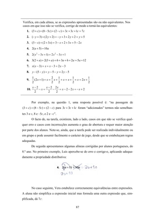 Verifica, em cada alínea, se as expressões apresentadas são ou não equivalentes. Nos
casos em que isso não se verifica, corrige de modo a torná-las equivalentes:
    1. (3 + c) + (8 − 5c) + ( 2 − c) = 3c + 3c + 1c = 7c
    2. (− y + 3) + (2 y + 2) = − y + 3 + 2 y + 2 = y + 5
    3. (3 − x ) + ( 2 + 3 x ) = 3 − x + 2 + 3 x = 5 − 2 x
    4. 2(a + 5) = 10a
    5. 2( x 2 − 3 x + 1) = 2 x 2 − 3 x + 1
    6. 3(2 + a ) + 2(3 + a ) = 6 + 3a + 6 + 2a = 5a + 12
    7. x ( x − 3) = x + x − 3 = 2 x − 3
    8. y − (5 − y ) = y − 5 − y = 2 y − 5
          1                 2   1         1            1
    9.      ( 2 x + 1) + x = x + + x = x + + x = 2 x +
          2                 2   2         2            2
          x−2     x − 2 2x
    10.       −x=      −   = x − 2 − 2x = −x + 2
           2        2    2


          Por exemplo, na questão 1, uma resposta possível é: “na passagem de
(3 + c) + (8 − 5c) + (2 − c) para 3c + 3c + 1c foram “adicionados” termos não semelhan-
tes 3 e c, 8 e –5c, e 2 e –c”.
          O facto de, na tarefa, existirem, lado a lado, casos em que não se verifica qual-
quer erro e casos com incorrecções aumenta o grau de abertura e requer maior atenção
por parte dos alunos. Note-se, ainda, que a tarefa pode ser realizada individualmente ou
em grupo e pode assumir facilmente o carácter de jogo, desde que se estabeleçam regras
adequadas.
          De seguida apresentamos algumas alíneas corrigidas por alunos portugueses, do
8.º ano. No primeiro exemplo, Luís apercebe-se do erro e corrige-o, aplicando adequa-
damente a propriedade distributiva:




          No caso seguinte, Vera estabelece correctamente equivalências entre expressões.
A aluna não simplifica a expressão inicial mas formula uma outra expressão que, sim-
plificada, dá 7c:

                                                   87
 