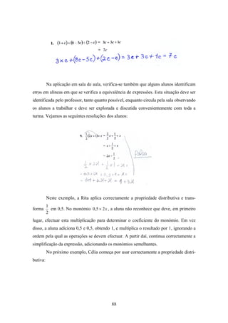 Na aplicação em sala de aula, verifica-se também que alguns alunos identificam
erros em alíneas em que se verifica a equivalência de expressões. Esta situação deve ser
identificada pelo professor, tanto quanto possível, enquanto circula pela sala observando
os alunos a trabalhar e deve ser explorada e discutida convenientemente com toda a
turma. Vejamos as seguintes resoluções dos alunos:




          Neste exemplo, a Rita aplica correctamente a propriedade distributiva e trans-
          1
forma       em 0,5. No monómio 0,5 × 2 x , a aluna não reconhece que deve, em primeiro
          2
lugar, efectuar esta multiplicação para determinar o coeficiente do monómio. Em vez
disso, a aluna adiciona 0,5 e 0,5, obtendo 1, e multiplica o resultado por 1, ignorando a
ordem pela qual as operações se devem efectuar. A partir daí, continua correctamente a
simplificação da expressão, adicionando os monómios semelhantes.
          No próximo exemplo, Célia começa por usar correctamente a propriedade distri-
butiva:




                                            88
 