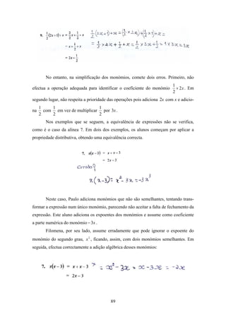 No entanto, na simplificação dos monómios, comete dois erros. Primeiro, não
                                                                           1
efectua a operação adequada para identificar o coeficiente do monómio        × 2 x . Em
                                                                           2
segundo lugar, não respeita a prioridade das operações pois adiciona 2x com x e adicio-
     1    1                     1
na     com em vez de multiplicar por 3x .
     2    2                     2
        Nos exemplos que se seguem, a equivalência de expressões não se verifica,
como é o caso da alínea 7. Em dois dos exemplos, os alunos começam por aplicar a
propriedade distributiva, obtendo uma equivalência correcta.




        Neste caso, Paulo adiciona monómios que não são semelhantes, tentando trans-
formar a expressão num único monómio, parecendo não aceitar a falta de fechamento da
expressão. Este aluno adiciona os expoentes dos monómios e assume como coeficiente
a parte numérica do monómio − 3x .
        Filomena, por seu lado, assume erradamente que pode ignorar o expoente do
monómio do segundo grau, x 2 , ficando, assim, com dois monómios semelhantes. Em
seguida, efectua correctamente a adição algébrica desses monómios:




                                          89
 
