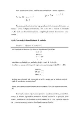 Uma terceira aluna, Sílvia, também erra ao simplificar a mesma expressão:




       Neste caso, a aluna tenta aplicar a propriedade distributiva da multiplicação em
relação à adição. Multiplica correctamente x por –3 mas erra ao escrever 2x em vez de
x 2 . No final, esta aluna também efectua, a simplificação correcta dos monómios seme-
lhantes.


6.2.2. Casos notáveis da multiplicação de binómios


       Exemplo 4 – Diferença de quadrados55.

Investiga o que acontece se efectuares as seguintes multiplicações:
                                       8 × 8 = 64
                                       9 × 7 = 63
                                      10 × 6 = 60
                                    ___× ___ = ___
Identifica a regularidade nos resultados obtidos a partir de 8 × 8 = 64 .
Com base no que descobriste, prevê os produtos seguintes, a partir de 15 ×15 = 225:

                                      16 × 14 = ___
                                      17 × 13 = ___
                                      18 × 12 = ___

Será que a regularidade que encontraste se verifica sempre que se parte da multipli-
cação de um número por ele próprio?


Sugere uma operação de partida para prever o produto 21× 19 e apresenta o resulta-
do.


       Esta tarefa pode ser explorada nos primeiros anos de escolaridade, com a identi-
ficação de diversas regularidades numéricas, podendo efectuar-se as operações recor-
rendo a estratégias de cálculo mental ou à calculadora. No 3.º ciclo, é possível generali-
zar e construir uma representação simbólica dessa generalização:

                                            90
 