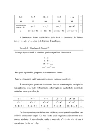 8× 8               9×7                 10 × 6            11× 5                          …
                                                                                 12 × 4
                                                                                               …
        64                  63                  60                55               48
  Diferenças (em                                                                               …
   relação a 64)          1 = 12              4 = 22            9 = 32          16 = 4 2

         n            ( n + 1)( n − 1)   (n + 2)(n − 2)      (n + 3)(n − 3)   (n + 4)(n − 4)   …


         A observação destas regularidades pode levar à construção da fórmula
( n + a ) × ( n − a ) = n 2 − a 2 , isto é, da diferença de quadrados.


         Exemplo 5 – Quadrado do binómio56.

 Investiga o que acontece se subtraíres quadrados perfeitos consecutivos:

                                               4 − 1 = ___
                                               9 − 4 = ___
                                              16 − 9 = ___
                                             ___ − ___ = ___


 Será que a regularidade que parece existir se verifica sempre?


 Recorre à linguagem algébrica para representar a regra que encontraste.

         À semelhança do que sucede no exemplo anterior, esta tarefa pode ser explorada
mais cedo mas, no 3.º ciclo, pode conduzir à observação das regularidades explicitadas
na tabela e a uma generalização:


      4 −1                9−4                 16 − 9            25 − 16          36 − 25       …
    2 2 − 12            32 − 2 2              4 2 − 32          52 − 4 2         62 − 52       …
 3 = 2 × 2 −1         5 = 2 × 3 −1       7 = 2 × 4 −1        9 = 2 × 5 −1     11 = 2 × 6 − 1   …


         Os alunos podem apenas indicar que a diferença entre quadrados perfeitos con-
secutivos é um número ímpar. Mas para validar a sua conjectura devem recorrer à lin-
guagem algébrica. A generalização conduz à expressão n 2 − ( n − 1) 2 = 2 n − 1 , que é

equivalente a ( n − 1) 2 = n 2 − 2 n + 1 .

                                                     91
 