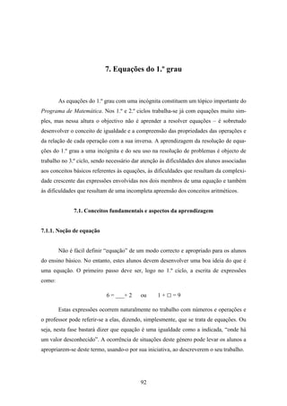 7. Equações do 1.º grau



        As equações do 1.º grau com uma incógnita constituem um tópico importante do
Programa de Matemática. Nos 1.º e 2.º ciclos trabalha-se já com equações muito sim-
ples, mas nessa altura o objectivo não é aprender a resolver equações – é sobretudo
desenvolver o conceito de igualdade e a compreensão das propriedades das operações e
da relação de cada operação com a sua inversa. A aprendizagem da resolução de equa-
ções do 1.º grau a uma incógnita e do seu uso na resolução de problemas é objecto de
trabalho no 3.º ciclo, sendo necessário dar atenção às dificuldades dos alunos associadas
aos conceitos básicos referentes às equações, às dificuldades que resultam da complexi-
dade crescente das expressões envolvidas nos dois membros de uma equação e também
às dificuldades que resultam de uma incompleta apreensão dos conceitos aritméticos.


              7.1. Conceitos fundamentais e aspectos da aprendizagem


7.1.1. Noção de equação


        Não é fácil definir “equação” de um modo correcto e apropriado para os alunos
do ensino básico. No entanto, estes alunos devem desenvolver uma boa ideia do que é
uma equação. O primeiro passo deve ser, logo no 1.º ciclo, a escrita de expressões
como:

                            6 = ___+ 2     ou     1+□=9

        Estas expressões ocorrem naturalmente no trabalho com números e operações e
o professor pode referir-se a elas, dizendo, simplesmente, que se trata de equações. Ou
seja, nesta fase bastará dizer que equação é uma igualdade como a indicada, “onde há
um valor desconhecido”. A ocorrência de situações deste género pode levar os alunos a
apropriarem-se deste termo, usando-o por sua iniciativa, ao descreverem o seu trabalho.




                                           92
 