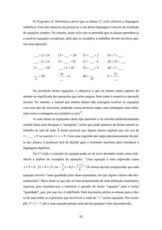 O Programa de Matemática prevê que os alunos 2.º ciclo utilizem a linguagem
simbólica. Uma das maneiras de promover o uso desta linguagem é através da resolução
de equações simples. No entanto, neste ciclo não se pretende que os alunos aprendam já
a resolver equações complexas, pelo que os exemplos a trabalhar devem envolver ape-
nas uma operação:


        ___ + 2 = 14        13 + ___ = 20       12 = ___ + 3      16 = 7 + ___
        ___ − 2 = 14        13 − ___ = 10       15 = ___ − 6      20 = 27 − ___
        2 × ___ = 20        ___ × 3 = 18           25 = ___ × 5   40 = 2 × ___
                             18                                        27
             = 20               =6                 40 =           9=
         2                   __                           10           __


       Na resolução destas equações, o objectivo é que os alunos sejam capazes de
atender ao significado das operações que nelas surgem, bem como à respectiva operação
inversa. No entanto, é natural que muitos alunos não consigam resolver as equações
com esse tipo de raciocínio, podendo, numa primeira etapa, usar estratégias mais infor-
mais como a contagem ou a tentativa e erro57.
       A certa altura as expressões deste tipo passarão a ser escritas preferencialmente
usando letras para designar a “incógnita”, termo que pode aparecer de forma natural no
trabalho na sala de aula. É muito possível que alguns alunos sugiram que em vez de
1 + ___ = 9 se escreva 1 + x = 9 . Caso essa sugestão não surja espontaneamente da par-
te dos alunos, o professor terá de decidir qual o momento oportuno para introduzir a
linguagem algébrica.
       No 3.º ciclo, o conceito de equação pode ser de novo abordado tendo como refe-
rência a análise de exemplos de equações: “Uma equação é uma expressão como
                                  3           x +1
x + 5 = 9 , 2 x + 4 = −3 , ou −     x + 0,5 =      ”. Os alunos devem compreender que uma
                                  2             4
equação envolve “uma igualdade entre duas expressões, em que alguns valores são des-
conhecidos”. Deve notar-se que não se trata propriamente de uma definição matemática
rigorosa, pois limitámo-nos a transferir a questão do termo “equação” para o termo
“igualdade”, que, por sua vez, é indefinido. Será necessário alertar os alunos para o fac-
to de nem todas as expressões que envolvem o sinal de “=” serem equações. Por exem-
plo, 5 + 2 = 7 não é uma equação porque nela não há qualquer valor desconhecido.


                                              93
 