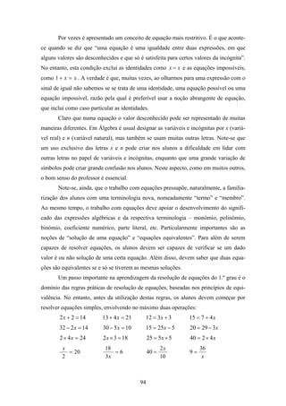 Por vezes é apresentado um conceito de equação mais restritivo. É o que aconte-
ce quando se diz que “uma equação é uma igualdade entre duas expressões, em que
alguns valores são desconhecidos e que só é satisfeita para certos valores da incógnita”.
No entanto, esta condição exclui as identidades como x = x e as equações impossíveis,
como 1 + x = x . A verdade é que, muitas vezes, ao olharmos para uma expressão com o
sinal de igual não sabemos se se trata de uma identidade, uma equação possível ou uma
equação impossível, razão pela qual é preferível usar a noção abrangente de equação,
que inclui como caso particular as identidades.
       Claro que numa equação o valor desconhecido pode ser representado de muitas
maneiras diferentes. Em Álgebra é usual designar as variáveis e incógnitas por x (variá-
vel real) e n (variável natural), mas também se usam muitas outras letras. Note-se que
um uso exclusivo das letras x e n pode criar nos alunos a dificuldade em lidar com
outras letras no papel de variáveis e incógnitas, enquanto que uma grande variação de
símbolos pode criar grande confusão nos alunos. Neste aspecto, como em muitos outros,
o bom senso do professor é essencial.
       Note-se, ainda, que o trabalho com equações pressupõe, naturalmente, a familia-
rização dos alunos com uma terminologia nova, nomeadamente “termo” e “membro”.
Ao mesmo tempo, o trabalho com equações deve apoiar o desenvolvimento do signifi-
cado das expressões algébricas e da respectiva terminologia – monómio, polinómio,
binómio, coeficiente numérico, parte literal, etc. Particularmente importantes são as
noções de “solução de uma equação” e “equações equivalentes”. Para além de serem
capazes de resolver equações, os alunos devem ser capazes de verificar se um dado
valor é ou não solução de uma certa equação. Além disso, devem saber que duas equa-
ções são equivalentes se e só se tiverem as mesmas soluções.
       Um passo importante na aprendizagem da resolução de equações do 1.º grau é o
domínio das regras práticas de resolução de equações, baseadas nos princípios de equi-
valência. No entanto, antes da utilização destas regras, os alunos devem começar por
resolver equações simples, envolvendo no máximo duas operações:
        2 x + 2 = 14      13 + 4 x = 21      12 = 3x + 3        15 = 7 + 4 x
        32 − 2 x = 14      30 − 5 x = 10     15 = 25x − 5       20 = 29 − 3x
        2 × 4 x = 24       2 x × 3 = 18         25 = 5 x × 5    40 = 2 × 4 x
         x                  18                         2x            36
           = 20                =6               40 =            9=
         2                  3x                         10             x



                                           94
 