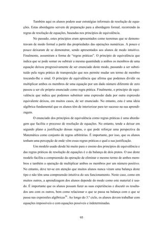 Também aqui os alunos podem usar estratégias informais de resolução de equa-
ções. Estas abordagens servem de preparação para a abordagem formal, recorrendo às
regras de resolução de equações, baseadas nos princípios de equivalência.
         No passado, estes princípios eram apresentados como teoremas que se demons-
travam de modo formal a partir das propriedades das operações numéricas. A pouco e
pouco deixaram de se demonstrar, sendo apresentados aos alunos de modo intuitivo.
Finalmente, assumiram a forma de “regras práticas”. O princípio de equivalência que
indica que se pode somar ou subtrair a mesma quantidade a ambos os membros de uma
equação deixou progressivamente de ser enunciado deste modo, passando a ser substi-
tuído pela regra prática de transposição que nos permite mudar um termo de membro
trocando-lhe o sinal. O princípio de equivalência que afirma que podemos dividir ou
multiplicar ambos os membros de uma equação por um dado número diferente de zero
passou a ser ele próprio enunciado como regra prática. Finalmente, o princípio de equi-
valência que indica que podemos substituir uma expressão dada por outra expressão
equivalente deixou, em muitos casos, de ser enunciado. No entanto, esta é uma ideia
algébrica fundamental que os alunos têm de interiorizar para ter sucesso na sua aprendi-
zagem.
         O enunciado dos princípios de equivalência como regras práticas é uma aborda-
gem que facilita o processo de resolução de equações. No entanto, tende a deixar em
segundo plano a justificação dessas regras, o que pode reforçar uma perspectiva da
Matemática como conjunto de regras arbitrárias. É importante, por isso, que os alunos
tenham uma percepção de onde vêm essas regras práticas e qual a sua justificação.
         Um modelo usado desde há muito para o ensino dos princípios de equivalência e
das regras práticas de resolução de equações é o da balança de dois pratos. O uso deste
modelo facilita a compreensão da operação de eliminar o mesmo termo de ambos mem-
bros e também a operação de multiplicar ambos os membros por um número positivo.
No entanto, deve ter-se em atenção que muitos alunos nunca viram uma balança deste
tipo e não têm uma compreensão intuitiva do seu funcionamento. Neste caso, como em
muitos outros, a aprendizagem dos alunos depende do modo como este material é usa-
do. É importante que os alunos possam fazer as suas experiências e discutir os resulta-
dos uns com os outros, bem como relacionar o que se passa na balança com o que se
passa nas expressões algébricas58. Ao longo do 3.º ciclo, os alunos devem trabalhar com
equações impossíveis e com equações possíveis e indeterminadas.



                                          95
 