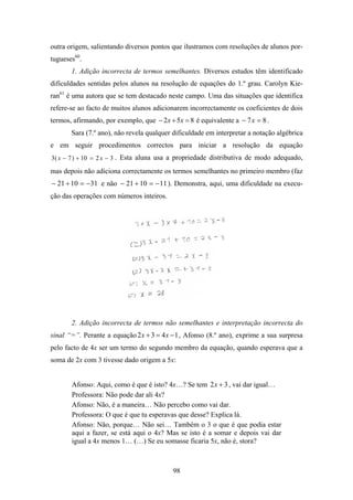 outra origem, salientando diversos pontos que ilustramos com resoluções de alunos por-
tugueses60.
       1. Adição incorrecta de termos semelhantes. Diversos estudos têm identificado
dificuldades sentidas pelos alunos na resolução de equações do 1.º grau. Carolyn Kie-
ran61 é uma autora que se tem destacado neste campo. Uma das situações que identifica
refere-se ao facto de muitos alunos adicionarem incorrectamente os coeficientes de dois
termos, afirmando, por exemplo, que − 2x + 5x = 8 é equivalente a − 7 x = 8 .
       Sara (7.º ano), não revela qualquer dificuldade em interpretar a notação algébrica
e em seguir procedimentos correctos para iniciar a resolução da equação
3 ( x − 7 ) + 10 = 2 x − 3 . Esta aluna usa a propriedade distributiva de modo adequado,

mas depois não adiciona correctamente os termos semelhantes no primeiro membro (faz
− 21 + 10 = −31 e não − 21 + 10 = −11 ). Demonstra, aqui, uma dificuldade na execu-
ção das operações com números inteiros.




       2. Adição incorrecta de termos não semelhantes e interpretação incorrecta do
sinal “=”. Perante a equação 2 x + 3 = 4 x − 1 , Afonso (8.º ano), exprime a sua surpresa
pelo facto de 4x ser um termo do segundo membro da equação, quando esperava que a
soma de 2x com 3 tivesse dado origem a 5x:


       Afonso: Aqui, como é que é isto? 4x…? Se tem 2 x + 3 , vai dar igual…
       Professora: Não pode dar ali 4x?
       Afonso: Não, é a maneira… Não percebo como vai dar.
       Professora: O que é que tu esperavas que desse? Explica lá.
       Afonso: Não, porque… Não sei… Também o 3 o que é que podia estar
       aqui a fazer, se está aqui o 4x? Mas se isto é a somar e depois vai dar
       igual a 4x menos 1… (…) Se eu somasse ficaria 5x, não é, stora?



                                           98
 