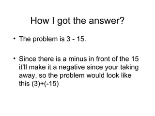 How I got the answer? The problem is 3 - 15. Since there is a minus in front of the 15 it’ll make it a negative since your taking away, so the problem would look like this (3)+(-15) 