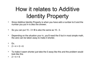 How it relates to Additive Identity Property Since Additive Identity Property is when you have add a number to 0 and the number you put in is also the answer. So you can put 15 - 3  + 0  is also the same as 15 - 3. Depending on the situation your in, you’ll need the 0 but in most simple math, the zero can be taken away to make it shorter. Ex. 2 + 4 + 0 = 6 To make it seem shorter just take the 0 away like this and the problem would look like this 2 + 4 = 6 
