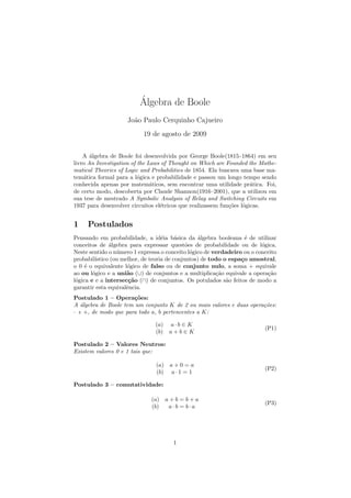 ´
                         Algebra de Boole
                    Jo˜o Paulo Cerquinho Cajueiro
                      a
                           19 de agosto de 2009


    A ´lgebra de Boole foi desenvolvida por George Boole(1815–1864) em seu
       a
livro An Investigation of the Laws of Thought on Which are Founded the Mathe-
matical Theories of Logic and Probabilities de 1854. Ela buscava uma base ma-
tem´tica formal para a l´gica e probabilidade e passou um longo tempo sendo
    a                     o
conhecida apenas por matem´ticos, sem encontrar uma utilidade pr´tica. Foi,
                               a                                      a
de certo modo, descoberta por Claude Shannon(1916–2001), que a utilizou em
sua tese de mestrado A Symbolic Analysis of Relay and Switching Circuits em
1937 para desenvolver circuitos el´tricos que realizassem fun¸˜es l´gicas.
                                  e                          co o


1    Postulados
Pensando em probabilidade, a id´ia b´sica da ´lgebra booleana ´ de utilizar
                                    e     a       a                 e
conceitos de ´lgebra para expressar quest˜es de probabilidade ou de l´gica.
               a                              o                          o
Neste sentido o n´mero 1 expressa o conceito l´gico de verdadeiro ou o conceito
                  u                             o
probabil´ıstico (ou melhor, de teoria de conjuntos) de todo o espa¸o amostral,
                                                                  c
o 0 ´ o equivalente l´gico de falso ou de conjunto nulo, a soma + equivale
     e                o
ao ou l´gico e a uni˜o (∪) de conjuntos e a multiplica¸˜o equivale a opera¸˜o
        o             a                                  ca                ca
l´gica e e a intersec¸˜o (∩) de conjuntos. Os potulados s˜o feitos de modo a
 o                    ca                                     a
garantir esta equivalˆncia.
                     e
Postulado 1 – Opera¸˜es:
                       co
A algebra de Boole tem um conjunto K de 2 ou mais valores e duas opera¸oes:
   ´                                                                  c˜
· e +, de modo que para todo a, b pertencentes a K:

                               (a)     a·b ∈ K
                                                                          (P1)
                               (b)     a+b∈K

Postulado 2 – Valores Neutros:
Existem valores 0 e 1 tais que:

                                (a)    a+0=a
                                                                          (P2)
                                (b)    a·1 = 1

Postulado 3 – comutatividade:

                              (a)     a+b=b+a
                                                                          (P3)
                              (b)      a·b = b·a




                                        1
 