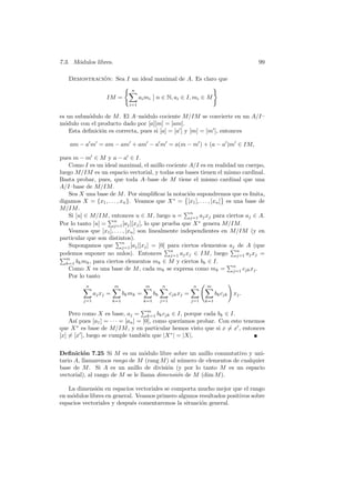 7.3. M´dulos libres.
      o                                                                          99

             ´
   Demostracion: Sea I un ideal maximal de A. Es claro que
                    ( n                                )
                      X        Ø
              IM =       ai mi Ø n ∈ N, ai ∈ I, mi ∈ M
                            i=1

es un subm´dulo de M . El A–m´dulo cociente M/IM se convierte en un A/I–
           o                     o
m´dulo con el producto dado por [a][m] = [am].
  o
    Esta deﬁnici´n es correcta, pues si [a] = [a0 ] y [m] = [m0 ], entonces
                o

    am − a0 m0 = am − am0 + am0 − a0 m0 = a(m − m0 ) + (a − a0 )m0 ∈ IM,

pues m − m0 ∈ M y a − a0 ∈ I.
   Como I es un ideal maximal, el anillo cociente A/I es en realidad un cuerpo,
luego M/IM es un espacio vectorial, y todas sus bases tienen el mismo cardinal.
Basta probar, pues, que toda A–base de M tiene el mismo cardinal que una
A/I–base de M/IM .
   Sea X una base de M . Por simpliﬁcar la notaci´n supondremos que es ﬁnita,
                                                      ©o             ™
digamos X = {x1 , . . . , xn }. Veamos que X ∗ = [x1 ], . . . , [xn ] es una base de
M/IM .                                                Pn
   Si [u] ∈ M/IM , entonces u ∈ M , luego u = j=1 aj xj para ciertos aj ∈ A.
                    Pn
Por lo tanto [u] = j=1 [aj ][xj ], lo que prueba que X ∗ genera M/IM .
   Veamos que [x1 ], . . . , [xn ] son linealmente independientes en M/IM (y en
particular que son distintos).
                       Pn
   Supongamos que j=1 [aj ][xj ] = [0] para ciertos elementos aj de A (que
                                              Pn                         Pn
podemos suponer no nulos). Entonces j=1 aj xj ∈ IM , luego j=1 aj xj =
Pm
  k=1 bk mk , para ciertos elementos mk ∈ M y ciertos bk ∈ I.           Pn
   Como X es una base de M , cada mk se expresa como mk = j=1 cjk xj .
   Por lo tanto
           n          m               m      n           n
                                                           √m           !
          X           X              X X                X X
              aj xj =      bk mk =       bk    cjk xj =           bk cjk xj .
         j=1         k=1          k=1    j=1         j=1   k=1

                                     Pm
     Pero como X es base, aj = k=1 bk cjk ∈ I, porque cada bk ∈ I.
     As´ pues [a1 ] = · · · = [an ] = [0], como quer´
        ı                                           ıamos probar. Con esto tenemos
que X ∗ es base de M/IM , y en particular hemos visto que si x 6= x0 , entonces
[x] 6= [x0 ], luego se cumple tambi´n que |X ∗ | = |X|.
                                       e


Deﬁnici´n 7.25 Si M es un m´dulo libre sobre un anillo conmutativo y uni-
         o                        o
tario A, llamaremos rango de M (rang M ) al n´mero de elementos de cualquier
                                               u
base de M . Si A es un anillo de divisi´n (y por lo tanto M es un espacio
                                         o
vectorial), al rango de M se le llama dimensi´n de M (dim M ).
                                             o

   La dimensi´n en espacios vectoriales se comporta mucho mejor que el rango
              o
en m´dulos libres en general. Veamos primero algunos resultados positivos sobre
    o
espacios vectoriales y despu´s comentaremos la situaci´n general.
                            e                         o
 