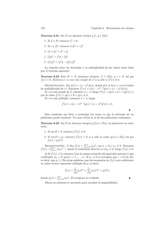 124                                                       Cap´
                                                             ıtulo 8. Extensiones de cuerpos

Teorema 8.31 Sea D un dominio ´
                              ıntegro y f , g ∈ D[x].
  1. Si f ∈ D entonces f 0 = 0.
  2. Si c ∈ D, entonces (cf )0 = cf 0 .
  3. (f + g)0 = f 0 + g 0 .
  4. (f g)0 = f 0 g + f g 0 .
  5. (f /g)0 = (f 0 g − f g 0 )/g 2 .

   La relaci´n entre las derivadas y la multiplicidad de las ra´
            o                                                  ıces viene dada
por el teorema siguiente:

Teorema 8.32 Sean D ⊂ E dominios ´       ıntegros, f ∈ D[x] y c ∈ E tal que
f (c) = 0. Entonces c es una ra´ simple de f si y s´lo si f 0 (c) 6= 0.
                               ız                  o

   Demostracion: Sea f (x) = (x−c)n g(x), donde g(c) 6= 0 (n ≥ 1 es el orden
                   ´
de multiplicidad de c). Entonces f 0 (x) = n(x − c)n−1 g(x) + (x − c)n g 0 (x).
   Si c es ra´ simple de f , entonces n = 1, luego f 0 (x) = g(x) + (x − c)g 0 (x), y
             ız
por lo tanto f 0 (c) = g(c) + 0 = g(c) 6= 0.
   Si c es ra´ m´ltiple, entonces n > 1, luego
             ız u

                     f 0 (c) = n(c − c)n−1 g(c) + (c − c)n g 0 (c) = 0.


   Este resultado nos lleva a investigar los casos en que la derivada de un
polinomio puede anularse. Un caso trivial es el de los polinomios constantes.

Teorema 8.33 Sea D un dominio ´
                              ıntegro y f (x) ∈ D[x] un polinomio no cons-
tante.
  1. Si car D = 0 entonces f 0 (x) 6= 0.
     2. Si car D = p, entonces f 0 (x) = 0 si y s´lo si existe g(x) ∈ D[x] tal que
                                                 o
        f (x) = g(xp ).
                                        Pn
      Demostracion: 1) Sea f (x) = i=0 ai xi , con n > 0 y an 6= 0. Entonces
           Pn
                   ´
f 0 (x) = i=1 iai xi−1 , donde el coeﬁciente director es nan 6= 0, luego f 0 (x) 6= 0.
    2) Si f 0 (x) = 0, entonces (con la misma notaci´n del apartado anterior) cada
                                                      o
coeﬁciente iai = 0, para i = 1, . . . , n. Si ai 6= 0 es necesario que i = 0 (en D),
es decir, que p | i. En otras palabras, que los monomios de f (x) con coeﬁcientes
no nulos tienen exponente m´ltiplo de p, es decir,
                                u
                                   P
                                   r                P
                                                    r
                         f (x) =         ai xpi =         ai (xp )i = g(xp ),
                                   i=0              i=0
                Pr
donde g(x) =       i=0   ai xi . El rec´
                                       ıproco es evidente.
   Ahora ya sabemos lo necesario para estudiar la separabilidad.
 