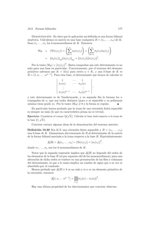 10.3. Formas bilineales                                                        177

                      ´
   Demostracion: Es claro que la aplicaci´n as´ deﬁnida es una forma bilineal
                                                o   ı
sim´trica. Calculemos su matriz en una base cualquiera B = (v1 , . . . , vn ) de K.
   e
Sean σ1 , . . . , σn los k-monomorﬁsmos de K. Entonces
                                  √ n             ! √ n                 !
                                    X                 X
          MB = (Tr(vi vj )) =          σk (vi vj ) =    σk (vi )σk (vj )
                                   k=1                k=1
                 °       ¢ °         ¢    °        ¢°       ¢t
               = σk (vi ) ik σk (vj ) kj = σi (vj ) σi (vj ) .
                            Ø       Ø2
   Por lo tanto |MB | = Øσi (vj )Ø . Basta comprobar que este determinante es no
nulo para una base en particular. Concretamente, por el teorema del elemento
primitivo sabemos que K = k(α) para cierto α ∈ K, y una k-base de K es
B = (1, α, . . . , αn−1 ). Para esta base, el determinante que hemos de calcular es
                            Ø                             Ø
                            Ø    1        ···      1      Ø
                            Ø                             Ø
                            Ø σ1 (α)      · · · σn (α)    Ø
                            Ø                             Ø
                            Ø     .
                                  .                 .
                                                    .     Ø,
                            Ø     .                 .     Ø
                            Ø                             Ø
                            Ø σ1 (α)n−1 · · · σn (α)n−1 Ø

y este determinante es de Vandermonde, y su segunda ﬁla la forman los n
conjugados de α, que son todos distintos (pues α es separable y su polinomio
m´ınimo tiene grado n). Por lo tanto |MB | 6= 0 y la forma es regular.
    En particular hemos probado que la traza de una extensi´n ﬁnita separable
                                                              o
es siempre no nula (lo que en caracter´
                                      ıstica prima no es trivial).
                                 °√ ¢
Ejercicio: Considerar el cuerpo Q 3 . Calcular la base dual respecto a la traza de
       ° √ ¢
la base 1,   3 .
   Conviene extraer algunas ideas de la demostraci´n del teorema anterior:
                                                  o
Deﬁnici´n 10.30 Sea K/k una extensi´n ﬁnita separable y B = (v1 , . . . , vn )
         o                                    o
una k-base de K. Llamaremos discriminante de B al determinante de la matriz
de la forma bilineal asociada a la traza respecto a la base B. Equivalentemente:
                                              Ø          Ø Ø          Ø2
                 ∆[B] = ∆[v1 , . . . , vn ] = ØTr(vi vj )Ø = Øσi (vj )Ø ,
donde σ1 , . . . , σn son los k-monomorﬁsmos de K.
    Notar que la segunda expresi´n implica que ∆[B] no depende del orden de
                                     o
los elementos de la base B (ni por supuesto del de los monomorﬁsmos), pues una
alteraci´n de dicho orden se traduce en una permutaci´n de las ﬁlas o columnas
        o                                                o
del determinante, lo que a lo sumo implica un cambio de signo que a su vez es
absorbido por el cuadrado.
    Hemos probado que ∆[B] ∈ k es no nulo y si α es un elemento primitivo de
la extensi´n, entonces
          o
                      £                § Y°                ¢2
                     ∆ 1, α, . . . αn−1 =   σj (α) − σi (α) .
                                         i<j

   Hay una ultima propiedad de los discriminantes que conviene observar.
           ´
 