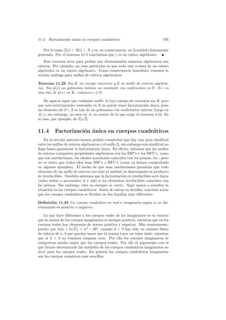 11.4. Factorizaci´n unica en cuerpos cuadr´ticos
                 o ´                      a                                      195

   Por lo tanto Z[c] ⊂ B[c] ⊂ N y es, en consecuencia, un Z-m´dulo ﬁnitamente
                                                             o
generado. Por el teorema 11.5 concluimos que c es un entero algebraico.
   Este teorema sirve para probar que determinados n´meros algebraicos son
                                                       u
enteros. Por ejemplo, un caso particular es que toda ra´ n-sima de un entero
                                                       ız
algebraico es un entero algebraico. Como consecuencia inmediata tenemos la
versi´n an´loga para anillos de enteros algebraicos:
     o    a

Teorema 11.23 Sea K un cuerpo num´rico y O su anillo de enteros algebrai-
                                      e
cos. Sea p(x) un polinomio m´nico no constante con coeﬁcientes en O. Si c es
                            o
una ra´ de p(x) en K, entonces c ∈ O.
      ız

    De aqu´ se sigue que cualquier anillo A cuyo cuerpo de cocientes sea K pero
           ı
que est´ estrictamente contenido en O no puede tener factorizaci´n unica, pues
        e                                                        o ´
un elemento de O  A es ra´ de un polinomio con coeﬁcientes enteros (luego en
                           ız
A) y, sin embargo, no est´√ A, en contra de lo que exige el teorema 4.24. Es
                          a en
el caso, por ejemplo, de Z[ 5].


11.4       Factorizaci´n unica en cuerpos cuadr´ticos
                      o ´                      a
    En la secci´n anterior hemos podido comprobar que hay una gran similitud
                o
entre los anillos de enteros algebraicos y el anillo Z, sin embargo esta similitud no
llega hasta garantizar la factorizaci´n unica. En efecto, sabemos que los anillos
                                      o ´
de enteros comparten propiedades algebraicas con los DIP’s y los DFU’s, como
que son noetherianos, los ideales maximales coinciden con los primos, etc., pero
no es cierto que todos ellos sean DIP’s o DFU’s (como ya hemos comprobado
en algunos ejemplos). El hecho de que sean noetherianos garantiza que todo
elemento de un anillo de enteros (no nulo ni unidad) se descompone en producto
de irreducibles. Tambi´n sabemos que la factorizaci´n en irreducibles ser´ unica
                         e                               o                    a´
(salvo orden o asociaci´n) si y s´lo si los elementos irreducibles coinciden con
                          o        o
los primos. Sin embargo, esto no siempre es cierto. Aqu´ vamos a estudiar la
                                                               ı
situaci´n en los cuerpos cuadr´ticos. Antes de entrar en detalles, conviene notar
       o                        a
que los cuerpos cuadr´ticos se dividen en dos familias muy diferentes:
                        a

Deﬁnici´n 11.24 Un cuerpo cuadr´tico es real o imaginario seg´n si su dis-
        o                          a                         u
criminante es positivo o negativo.

    Lo que hace diferentes a los cuerpos reales de los imaginarios es en esencia
que la norma de los cuerpos imaginarios es siempre positiva, mientras que en los
cuerpos reales hay elementos de norma positiva y negativa. M´s exactamente,
              °      √ ¢                                        a
puesto que N a + b d = a2 − db2 , cuando d < 0 hay s´lo un n´mero ﬁnito
                                                          o         u
de valores de a, b que pueden hacer que la norma tome un valor dado, mientras
que si d > 0 no tenemos ninguna cota. Por ello los cuerpos imaginarios se
comportan mucho mejor que los cuerpos reales. Por ello el argumento con el
que hemos determinado las unidades de los cuerpos cuadr´ticos imaginarios no
                                                          a
sirve para los cuerpos reales. En general los cuerpos cuadr´ticos imaginarios
                                                             a
son los cuerpos num´ricos m´s sencillos.
                     e       a
 