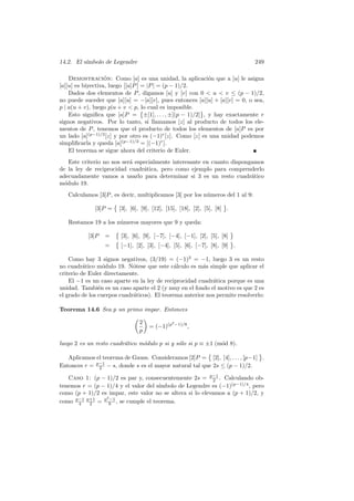 14.2. El s´
          ımbolo de Legendre                                                   249

                   ´
    Demostracion: Como [a] es una unidad, la aplicaci´n que a [u] le asigna
                           Ø     Ø                         o
[a][u] es biyectiva, luego Ø[a]P Ø = |P | = (p − 1)/2.
    Dados dos elementos de P , digamos [u] y [v] con 0 < u < v ≤ (p − 1)/2,
no puede suceder que [a][u] = −[a][v], pues entonces [a][u] + [a][v] = 0, o sea,
p | a(u + v), luego p|u + v < p, © cual es imposible. ™
                                   lo
    Esto signiﬁca que [a]P = ±[1], . . . , ±[(p − 1)/2] , y hay exactamente r
signos negativos. Por lo tanto, si llamamos [z] al producto de todos los ele-
mentos de P , tenemos que el producto de todos los elementos de [a]P es por
un lado [a](p−1)/2 [z] y por otro es (−1)r [z]. Como [z] es una unidad podemos
simpliﬁcarla y queda [a](p−1)/2 = [(−1)r ].
    El teorema se sigue ahora del criterio de Euler.
    Este criterio no nos ser´ especialmente interesante en cuanto dispongamos
                            a
de la ley de reciprocidad cuadr´tica, pero como ejemplo para comprenderlo
                                 a
adecuadamente vamos a usarlo para determinar si 3 es un resto cuadr´tico a
m´dulo 19.
  o
   Calculamos [3]P , es decir, multiplicamos [3] por los n´meros del 1 al 9:
                                                          u
                     ©                                           ™
            [3]P = [3], [6], [9], [12], [15], [18], [2], [5], [8] .

   Restamos 19 a los n´meros mayores que 9 y queda:
                      u
                    ©                                                ™
         [3]P =       [3], [6], [9], [−7], [−4], [−1], [2], [5], [8]
                    ©                                                ™
                =     [−1], [2], [3], [−4], [5], [6], [−7], [8], [9] .

    Como hay 3 signos negativos, (3/19) = (−1)3 = −1, luego 3 es un resto
no cuadr´tico m´dulo 19. N´tese que este c´lculo es m´s simple que aplicar el
          a       o          o                a         a
criterio de Euler directamente.
    El −1 es un caso aparte en la ley de reciprocidad cuadr´tica porque es una
                                                            a
unidad. Tambi´n es un caso aparte el 2 (y muy en el fondo el motivo es que 2 es
                e
el grado de los cuerpos cuadr´ticos). El teorema anterior nos permite resolverlo:
                             a

Teorema 14.6 Sea p un primo impar. Entonces
                         µ ∂
                          2           2
                              = (−1)(p −1)/8 ,
                          p

luego 2 es un resto cuadr´tico m´dulo p si y s´lo si p ≡ ±1 (m´d 8).
                         a      o             o               o
                                                        ©                    ™
   Aplicamos el teorema de Gauss. Consideramos [2]P = [2], [4], . . . , [p−1] .
Entonces r = p−1 − s, donde s es el mayor natural tal que 2s ≤ (p − 1)/2.
              2

   Caso 1: (p − 1)/2 es par y, consecuentemente 2s = p−1 . Calculando ob-
                                                           2
                                      ımbolo de Legendre es (−1)(p−1)/4 , pero
tenemos r = (p − 1)/4 y el valor del s´
como (p + 1)/2 es impar, este valor no se altera si lo elevamos a (p + 1)/2, y
                 2
como p−1 p+1 = p 8 , se cumple el teorema.
      4   2
                   −1
 