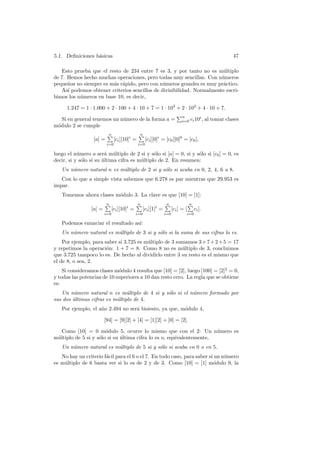5.1. Deﬁniciones b´sicas
                  a                                                                       47

   Esto prueba que el resto de 234 entre 7 es 3, y por tanto no es m´ltiplo
                                                                        u
de 7. Hemos hecho muchas operaciones, pero todas muy sencillas. Con n´meros
                                                                       u
peque˜os no siempre es m´s r´pido, pero con n´meros grandes es muy pr´ctico.
      n                 a a                    u                        a
   As´ podemos obtener criterios sencillos de divisibilidad. Normalmente escri-
      ı
bimos los n´meros en base 10, es decir,
           u

      1.247 = 1 · 1.000 + 2 · 100 + 4 · 10 + 7 = 1 · 103 + 2 · 102 + 4 · 10 + 7.
                                                         Pn
   Si en general tenemos un n´mero de la forma a = i=0 ci 10i , al tomar clases
                                u
m´dulo 2 se cumple
 o
                          P
                          n                   P
                                              n
                  [a] =        [ci ][10]i =       [ci ][0]i = [c0 ][0]0 = [c0 ],
                          i=0                 i=0

luego el n´mero a ser´ m´ltiplo de 2 si y s´lo si [a] = 0, si y s´lo si [c0 ] = 0, es
           u            a u                   o                  o
decir, si y s´lo si su ultima cifra es m´ltiplo de 2. En resumen:
             o         ´                u
   Un n´mero natural n es m´ltiplo de 2 si y s´lo si acaba en 0, 2, 4, 6 u 8.
       u                   u                  o
   Con lo que a simple vista sabemos que 6.278 es par mientras que 29.953 es
impar.
   Tomemos ahora clases m´dulo 3. La clave es que [10] = [1]:
                         o
                         P
                         n                  P
                                            n                 P
                                                              n               P
                                                                              n
                 [a] =       [ci ][10]i =       [ci ][1]i =       [ci ] = [       ci ].
                         i=0                i=0               i=0         i=0

   Podemos enunciar el resultado as´
                                   ı:
   Un n´mero natural es m´ltiplo de 3 si y s´lo si la suma de sus cifras lo es.
       u                 u                  o
    Por ejemplo, para saber si 3.725 es m´ltiplo de 3 sumamos 3 + 7 + 2 + 5 = 17
                                         u
y repetimos la operaci´n: 1 + 7 = 8. Como 8 no es m´ltiplo de 3, concluimos
                       o                                u
que 3.725 tampoco lo es. De hecho al dividirlo entre 3 su resto es el mismo que
el de 8, o sea, 2.
    Si consideramos clases m´dulo 4 resulta que [10] = [2], luego [100] = [2]2 = 0,
                             o
y todas las potencias de 10 superiores a 10 dan resto cero. La regla que se obtiene
es:
   Un n´mero natural n es m´ltiplo de 4 si y s´lo si el n´mero formado por
         u                      u             o          u
sus dos ultimas cifras es m´ltiplo de 4.
        ´                  u
   Por ejemplo, el a˜o 2.494 no ser´ bisiesto, ya que, m´dulo 4,
                    n              a                    o

                         [94] = [9][2] + [4] = [1][2] + [0] = [2].

   Como [10] = 0 m´dulo 5, ocurre lo mismo que con el 2: Un n´mero es
                       o                                              u
m´ltiplo de 5 si y s´lo si su ultima cifra lo es o, equivalentemente,
 u                  o         ´
   Un n´mero natural es m´ltiplo de 5 si y s´lo si acaba en 0 o en 5.
       u                 u                  o
   No hay un criterio f´cil para el 6 o el 7. En todo caso, para saber si un n´mero
                       a                                                      u
es m´ltiplo de 6 basta ver si lo es de 2 y de 3. Como [10] = [1] m´dulo 9, la
    u                                                                    o
 
