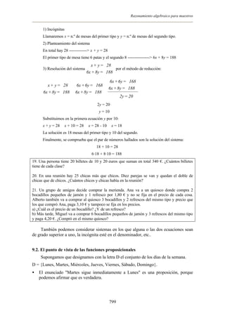 Razonamiento algebraico para maestros


      1) Incógnitas
      Llamaremos x = n.º de mesas del primer tipo y y = n.º de mesas del segundo tipo.
      2) Planteamiento del sistema
      En total hay 28 -------------> x + y = 28
      El primer tipo de mesa tiene 6 patas y el segundo 8 ----------------> 6x + 8y = 188
                                    x + y = 28 
      3) Resolución del sistema                  por el método de reducción:
                                  6x + 8y = 188 

                                       6x + 6y = 168 
        x + y = 28  6x + 6y = 168                  
                                    6x + 8y = 188 
      6x + 8y = 188  6x + 8y = 188 
                                             2y = 20
                                        2y = 20
                                         y = 10
      Substituimos en la primera ecuación y por 10:
      x + y = 28 Þ x + 10 = 28 Þ x = 28 - 10 Þ x = 18
      La solución es 18 mesas del primer tipo y 10 del segundo.
      Finalmente, se comprueba que el par de números hallados son la solución del sistema:
                                       18 + 10 = 28
                                     6·18 + 8·10 = 188
19. Una persona tiene 20 billetes de 10 y 20 euros que suman en total 340 €. ¿Cuántos billetes
tiene de cada clase?

20. En una reunión hay 25 chicas más que chicos. Diez parejas se van y quedan el doble de
chicas que de chicos. ¿Cuántos chicos y chicas había en la reunión?

21. Un grupo de amigos decide comprar la merienda. Ana va a un quiosco donde compra 2
bocadillos pequeños de jamón y 1 refresco por 1,80 € y no se fija en el precio de cada cosa.
Alberto también va a comprar al quiosco 3 bocadillos y 2 refrescos del mismo tipo y precio que
los que compró Ana, paga 3,10 € y tampoco se fija en los precios.
a) ¿Cuál es el precio de un bocadillo? ¿Y de un refresco?
b) Más tarde, Miguel va a comprar 6 bocadillos pequeños de jamón y 3 refrescos del mismo tipo
y paga 4,20 €. ¿Compró en el mismo quiosco?

     También podemos considerar sistemas en los que alguna o las dos ecuaciones sean
de grado superior a uno, la incógnita esté en el denominador, etc..


9.2. El punto de vista de las funciones proposicionales
     Supongamos que designamos con la letra D el conjunto de los días de la semana.
D = {Lunes, Martes, Miércoles, Jueves, Viernes, Sábado, Domingo}.
•   El enunciado "Martes sigue inmediatamente a Lunes" es una proposición, porque
    podemos afirmar que es verdadera.




                                                  799
 