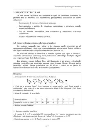 Razonamiento algebraico para maestros


3. SITUACIONES Y RECURSOS
    En esta sección incluimos una colección de tipos de situaciones utilizables en
primaria para el desarrollo del razonamiento pre-algebraico clasificadas en cuatro
categorías:
    - Comprensión de patrones, relaciones y funciones.
    - Representación y análisis de situaciones matemáticas y estructuras usando
      símbolos algebraicos.
    - Uso de modelos matemáticos para representar y comprender relaciones
      cuantitativas.
    - Análisis del cambio en contextos diversos.


3.1. Comprensión de patrones, relaciones y funciones
     Un contexto adecuado para iniciar a los alumnos desde preescolar en el
razonamiento algebraico y funcional es proporcionarles secuencias de figuras u objetos
que siguen un cierto orden o regularidad (seriaciones, cenefas, etc.).
    La actividad consiste en identificar el modelo o patrón que sigue la secuencia,
describirla introduciendo símbolos y hacer predicciones sobre el tipo de objeto o figura
que ocupará un lugar dado de la secuencia.
     Los alumnos pueden trabajar bien individualmente o en grupos extendiendo
patrones construidos con materiales simples como botones, bloques lógicos, cubos
encajables, palillos, formas geométricas, etc. El núcleo o unidad de un patrón de
repetición es la cadena más corta de elementos que se repiten.


Situaciones
1.Emparejamiento de números con una secuencia de figuras




- ¿Cuál es la segunda figura?; Para continuar el mismo patrón, ¿qué figura vendrá a
continuación? ¿Qué observas en los números que están debajo de los triángulos? ¿Qué figura
corresponderá al número 14?
2. Coste de cantidades de un artículo


Número de globos                 1      2       3       4        5       6      7
Coste de los globos en cents.    20     40      60      80       ?       ?      ?
- ¿Cuánto costarán 7 globos?


3. Patrones en tablas numéricas
- Si cuentas de 3 en 3 en una tabla-100, comenzando en 24, y marcas los números que vas
obteniendo. ¿qué número marcarás después de 3 saltos? ¿Y si comienzas en el 45?
- Si comienzas a contar en el 6 de 3 en 3, ¿marcarías el número 87?



                                              817
 