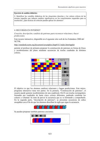Razonamiento algebraico para maestros


Ejercicio de análisis didáctico
4. Identificar las variables didácticas de las situaciones descritas y los valores críticos de las
mismas (aquellos que inducen cambios significativos en los conocimientos requeridos para su
resolución). ¿Qué técnicas de solución pueden aplicar los alumnos?




4. RECURSOS EN INTERNET
Creación, descripción y análisis de patrones para reconocer relaciones y hacer
predicciones.
Este recurso interactivo, disponible en el siguiente sitio web de los Estándares 2000 del
NCTM,
http://standards.nctm.org/document/eexamples/chap4/4.1/index.htm#applet
permite al profesor de primaria proponer la construcción de patrones en forma de frisos
y recubrimientos del plano mediante secuencias de teselas cuadradas de distintos
colores.




El objetivo es que los alumnos analicen relaciones y hagan predicciones. Este micro-
programa interactivo tiene tres partes. En la primera, “Construcción de patrones”, el
usuario puede generar recubrimientos de una cuadrícula 10x10 con teselas rectangulares
formadas por cuadrados de hasta cinco colores diferentes, pudiendo combinar los
colores a voluntad. Se trata de prever la secuencia que se va formando y comprobarla.
En la segunda parte, "descripción de patrones", se presentan secuencias de cubos
encajables con el fin de que los alumnos describan la regla que sigue la secuencia.



Se pueden proponer también patrones crecientes.




                                              823
 