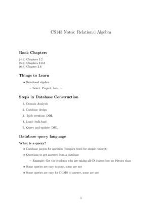 CS143 Notes: Relational Algebra



Book Chapters
(4th) Chapters 3.2
(5th) Chapters 2.2-3
(6th) Chapter 2.6


Things to Learn
   • Relational algebra

        – Select, Project, Join, . . .


Steps in Database Construction
  1. Domain Analysis

  2. Database design

  3. Table creation: DDL

  4. Load: bulk-load

  5. Query and update: DML


Database query language
What is a query?
   • Database jargon for question (complex word for simple concept)

   • Questions to get answers from a database

        – Example: Get the students who are taking all CS classes but no Physics class

   • Some queries are easy to pose, some are not

   • Some queries are easy for DBMS to answer, some are not




                                                1
 