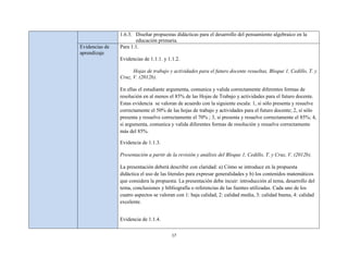 1.6.3. Diseñar propuestas didácticas para el desarrollo del pensamiento algebraico en la
                       educación primaria.
Evidencias de   Para 1.1.
aprendizaje
                Evidencias de 1.1.1. y 1.1.2.

                      Hojas de trabajo y actividades para el futuro docente resueltas, Bloque 1, Cedillo, T. y
                Cruz, V. (2012b).

                En ellas el estudiante argumenta, comunica y valida correctamente diferentes formas de
                resolución en al menos el 85% de las Hojas de Trabajo y actividades para el futuro docente.
                Estas evidencia se valoran de acuerdo con la siguiente escala: 1, si sólo presenta y resuelve
                correctamente el 50% de las hojas de trabajo y actividades para el futuro docente; 2, si sólo
                presenta y resuelve correctamente el 70% ; 3, si presenta y resuelve correctamente el 85%; 4,
                si argumenta, comunica y valida diferentes formas de resolución y resuelve correctamente
                más del 85%.

                Evidencia de 1.1.3.

                Presentación a partir de la revisión y análisis del Bloque 1, Cedillo, T. y Cruz, V. (2012b).

                La presentación deberá describir con claridad: a) Cómo se introduce en la propuesta
                didáctica el uso de las literales para expresar generalidades y b) los contenidos matemáticos
                que considera la propuesta. La presentación debe incuir: introducción al tema, desarrollo del
                tema, conclusiones y bibliografía o referencias de las fuentes utilizadas. Cada uno de los
                cuatro aspectos se valoran con 1: baja calidad, 2: calidad media, 3: calidad buena, 4: calidad
                excelente.


                Evidencia de 1.1.4.

                                         17
 