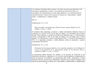 Los problemas formulados deben contener: a) los datos necesarios para plantearlos, b) la
interrogante o problemática a resolver, c) la condición que relaciona los datos y la
interrogante, d) la demanda para el uso del código algebraico y e) su pertinencia para la
educación primaria. Cada uno de los aspectos se valoran con 1: baja calidad, 2: calidad
media, 3: calidad buena, 4: calidad excelente

Para 1.5.

Evidencias de 1.5.1. y 1.5.2.


    Hojas de trabajo y actividades para el futuro docente resueltas. Bloques 8 y 9 en
    Cedillo, T. y Cruz, V., 2012b.
El estudiante debe argumentar, comunicar y validar correctamente diferentes formas de
resolución en al menos el 85% de las hojas de trabajo y las actividades para el futuro
docente. Estas evidencias se valoran de acuerdo con la siguiente escala: 1, si sólo presenta y
resuelve correctamente el 50% de las hojas de trabajo y las actividades para el futuro
docente; 2, si sólo presenta y resuelve correctamente el 70%; 3, si resuelve correctamente el
85%; 4, si argumenta, comunica y valida diferentes formas de resolución y resuelve
correctamente más del 85%.

Evidencias de 1.5.3. y 1.5.4.

    Presentación de la propuesta didáctica y los contenidos matemáticos de los Bloques 8 y
    9 para la incorporación de la representación gráfica de las funciones lineal y
    cuadrática (Cedillo, T. y Cruz, V., 2012b).

La presentación deberá describir con claridad: a) Los procesos de resolución, b) las
herramientas aritméticas y algebraicas y c) el uso de un sistema algebraico computarizado en
todos los procesos de resolución. La presentación debe incluir: introducción al tema,
desarrollo del tema, conclusiones y bibliografía o referencias de las fuentes utilizadas. Cada
uno de los cuatro aspectos se valoran con 1: baja calidad, 2: calidad media, 3: calidad buena,
                         22
 