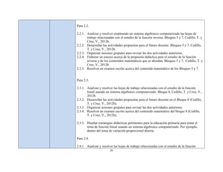 Para 2.2.

2.2.1. Analizar y resolver empleando un sistema algebraico computarizado las hojas de
       trabajo relacionadas con el estudio de la función inversa. Bloques 5 y 7, Cedillo, T. y
       Cruz, V., 2012b.
2.2.2. Desarrollar las actividades propuestas para el futuro docente. Bloques 5 y 7, Cedillo,
       T. y Cruz, V., 2012b.
2.2.3. Organizar sesiones grupales para revisar las dos actividades anteriores.
2.2.4. Elaborar un ensayo acerca de la propuesta didáctica para el estudio de la función
       inversa y de los contenidos matemáticos que se abordan. Bloques 5 y 7, Cedillo, T. y
       Cruz, V., 2012b.
2.2.5. Resolver un examen escrito acerca del contenido matemático de los Bloques 5 y 7.


Para 2.3.

2.3.1. Analizar y resolver las hojas de trabajo relacionadas con el estudio de la función
       lineal usando un sistema algebraico computarizado. Bloque 8, Cedillo, T. y Cruz, V.,
       2012b.
2.3.2. Desarrollar las actividades propuestas para el futuro docente en el Bloque 8 (Cedillo,
       T. y Cruz, V., 2012b).
2.3.3. Organizar sesiones grupales para revisar las dos actividades anteriores.
2.3.4. Resolver un examen escrito acerca del contenido matemático del bloque 8 (Cedillo,
       T. y Cruz, V., 2012b).

2.3.5. Diseñar estrategias didácticas pertinentes para la educación primaria para tratar el
       tema de función lineal usando un sistema algebraico computarizado. Por ejemplo,
       dentro del tema de variación proporcional directa.

Para 2.4.

2.4.1. Analizar y resolver las hojas de trabajo relacionadas con el estudio de la función
                         25
 