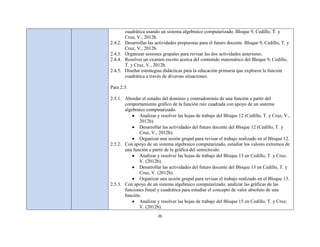 cuadrática usando un sistema algebraico computarizado. Bloque 9, Cedillo, T. y
         Cruz, V., 2012b.
2.4.2.   Desarrollar las actividades propuestas para el futuro docente. Bloque 9, Cedillo, T. y
         Cruz, V., 2012b.
2.4.3.   Organizar sesiones grupales para revisar las dos actividades anteriores.
2.4.4.   Resolver un examen escrito acerca del contenido matemático del Bloque 9, Cedillo,
         T. y Cruz, V., 2012b.
2.4.5.   Diseñar estrategias didácticas para la educación primaria que exploren la función
         cuadrática a través de diversas situaciones.

Para 2.5.

2.5.1. Abordar el estudio del dominio y contradominio de una función a partir del
       comportamiento gráfico de la función raíz cuadrada con apoyo de un sistema
       algebraico computarizado.
              Analizar y resolver las hojas de trabajo del Bloque 12 (Cedillo, T. y Cruz, V.,
              2012b).
              Desarrollar las actividades del futuro docente del Bloque 12 (Cedillo, T. y
              Cruz, V., 2012b).
              Organizar una sesión grupal para revisar el trabajo realizado en el Bloque 12.
2.5.2. Con apoyo de un sistema algebraico computarizado, estudiar los valores extremos de
       una función a partir de la gráfica del semicírculo.
              Analizar y resolver las hojas de trabajo del Bloque 13 en Cedillo, T. y Cruz,
              V. (2012b).
              Desarrollar las actividades del futuro docente del Bloque 13 en Cedillo, T. y
              Cruz, V. (2012b).
              Organizar una sesión grupal para revisar el trabajo realizado en el Bloque 13.
2.5.3. Con apoyo de un sistema algebraico computarizado, analizar las gráficas de las
       funciones lineal y cuadrática para estudiar el concepto de valor absoluto de una
       función.
              Analizar y resolver las hojas de trabajo del Bloque 15 en Cedillo, T. y Cruz,
              V. (2012b).
                          26
 