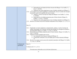 Desarrollar las actividades del futuro docente del Bloque 15 en Cedillo, T. y
                               Cruz, V. (2012b).
                               Organizar una sesión grupal para revisar el trabajo realizado en el Bloque 15.
                2.5.4. Con el apoyo de un sistema algebraico computarizado, iniciar el estudio del concepto
                       de periodo a partir de las gráficas del seno y coseno.
                               Analizar y resolver las hojas de trabajo del Bloque 16 en Cedillo, T. y Cruz,
                               V. (2012b).
                               Desarrollar las actividades propuestas para el futuro docente. Bloque 16,
                               Cedillo, T. y Cruz, V. (2012b).
                               Organizar una sesión grupal para revisar el trabajo realizado en el Bloque 16.
                2.5.5. Resolver un examen escrito del contenido matemático de los bloques 12, 13, 15 y 16.


                Para 2.6.

                2.6.1. Empleando un sistema algebraico computarizado, analizar y resolver las hojas de
                       trabajo relacionadas con la función racional para abordar los conceptos de asíntota y
                       discontinuidad. Bloque 14, Cedillo, T. y Cruz, V. (2012b).
                2.6.2. Desarrollar las actividades propuestas para el futuro docente. Bloque 14, Cedillo, T. y
                       Cruz, V. (2012b).
                2.6.3. Organizar sesiones grupales para revisar:
                               Las respuestas de las hojas de trabajo del Bloque 14.
                               El desarrollo realizado en las actividades para el futuro docente del Bloque
                               14.
                2.6.4. Resolver un examen escrito acerca del contenido matemático del Bloque 14, Cedillo,
                       T. y Cruz, V. (2012b).

Evidencias de   Para 2.1.
aprendizaje
                Evidencias de 2.1.1. y 2.1.2.

                       Presentaciones elaboradas acerca del tema de funciones.
                                         27
 