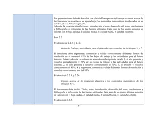 Las presentaciones deberán describir con claridad los aspectos relevantes revisados acerca de
las funciones: su enseñanza, su aprendizaje, los contenidos matemáticos involucrados en su
estudio, el uso de tecnología, etc.
Además, la presentación debe tener: introducción al tema, desarrollo del tema, conclusiones
y bibliografía o referencias de las fuentes utilizadas. Cada uno de los cuatro aspectos se
valoran con 1: baja calidad, 2: calidad media, 3: calidad buena, 4: calidad excelente.

Para 2.2.

Evidencias de 2.2.1. y 2.2.2.

       Hojas de Trabajo y actividades para el futuro docente resueltas de los Bloques 5 y 7.

El estudiante debe argumentar, comunicar y validar correctamente diferentes formas de
resolución en al menos el 85% de las hojas de trabajo y las actividades para el futuro
docente. Estas evidencias se valoran de acuerdo con la siguiente escala: 1, si sólo presenta y
resuelve correctamente el 50% de las hojas de trabajo y las actividades para el futuro
docente; 2, si sólo presenta y resuelve correctamente el 70%; 3, si presenta y resuelve
correctamente el 85%; 4, y argumenta, comunica y valida diferentes formas de resolución y
resuelve correctamente más del 85%.

Evidencia de 2.2.3. y 2.2.4.

       Ensayo acerca de la propuesta didáctica y los contenidos matemáticos de los
       Bloques 5 y 7.

El documento debe incluir: Título, autor, introducción, desarrollo del tema, conclusiones y
bibliografía o referencias de las fuentes utilizadas. Cada uno de los cuatro últimos aspectos
se valoran con 1: baja calidad, 2: calidad media, 3: calidad buena, 4: calidad excelente.

Evidencia de 2.2.5.

                         28
 
