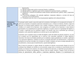factorización.
                       3.3. Métodos gráficos para resolver ecuaciones lineales y cuadráticas.
                       3.4. Métodos gráficos y algebraicos para resolver sistemas de ecuaciones lineales y cuadráticas.
                       3.5. Modelación y resolución de problemas usando distintas representaciones: gráficas, tablas y expresiones
                           algebraicas.
                       3.6. Conocimiento pedagógico del contenido algebraico: tratamiento didáctico y revisión del tema de
                           ecuaciones en la escuela primaria.
                       3.7. Vinculación entre este curso y el eje de pensamiento algebraico de la educación básica.


Orientaciones       El principal cambio cuando se pasa del estudio de la aritmética al del álgebra es la incorporación de literales. A
generales para el   partir de ese momento se incorporan expresiones matemáticas que se forman con números, literales y signos de
desarrollo    del   operación. Las literales pueden emplearse como variables, incógnitas o números generalizados, se usan como
curso               variables en el estudio de las funciones, como incógnitas en el estudio de las ecuaciones y como números
                    generalizados en la manipulación de expresiones algebraicas. Un punto crucial en el aprendizaje del álgebra es
                    el sentido y significado que los estudiantes asignan a las literales; para esto es primordial que construyan,
                    manipulen y usen expresiones algebraicas en contextos que les sean significativos.

                    El presente curso se propone iniciar el estudio del álgebra a partir del análisis de patrones numéricos, con este
                    fin se propicia que las regularidades que se observan sean expresadas empleando el código algebraico
                    (funciones). Este tipo de actividades pretende que los estudiantes asignen gradualmente un sentido y significado
                    a las expresiones algebraicas, mediante ese proceso se pretende desarrollar una familiarización y comprensión
                    profunda de las nociones asociadas a los conceptos de variable e incógnita, así como un manejo adecuado de los
                    procedimientos y técnicas para la transformación y operatividad algebraica.

                    Para el tema de ecuaciones se sugiere abordar los métodos de solución convencionales después de que los
                    estudiantes han trabajado con métodos no convencionales, porque éstos se sustentan en conocimientos previos
                    basados en el manejo de los números. En cuanto al estudio de las funciones, es importante que previamente se
                    desarrollen los conceptos de dependencia, relación, razón de cambio, dominio e imagen a través de diversas
                    formas de representación: tablas, gráficas y expresiones algebraicas. Respecto a la transformación de

                                                                4
 
