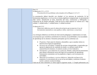 Para 3.5.
Evidencia de 3.5.1. y 3.5.2.
       Presentación de los problemas seleccionados de los Bloques 4, 6, 8 y 9.

La presentación deberá describir con claridad: a) Los procesos de resolución, b) las
herramientas algebraicas y c) el uso de un sistema algebraico computarizado. La presentación
debe incluir: introducción al tema, desarrollo del tema, conclusiones y bibliografía o
referencias de las fuentes utilizadas. Cada uno de los cuatro aspectos se valoran con 1: baja
calidad, 2: calidad media, 3: calidad buena, 4: calidad excelente.

Evidencia de 3.5.3.
      Situaciones didácticas para la educación primaria que promuevan el uso de
      herramientas matemáticas como gráficas, tablas, expresiones y ecuaciones.


Las estrategias didácticas son formas de intervención pedagógica a implementar en el aula,
son propuestas que consideran centralmente los intereses, las posibilidades y las necesidades
de aprendizaje de los alumnos. Elementos principales que las conforman son:

          Propósitos. Claros para los alumnos, alcanzables y que se puedan valorar en
          función de los logros de aprendizaje.
          Secuencia de actividades. Conjunto de acciones sistematizadas y organizadas que
          apoyan la adquisición de contenido de estudio y se definen a partir de las
          características de alumnos, el contexto escolar y el nivel educativo.
          Instrumentos o procedimientos de evaluación. Diseño o selección de instrumentos
          para obtener información acerca del logro de los propósitos de aprendizaje.
          Instrumentos consistentes con los propósitos a lograr y con la secuencia de
          actividades.
          Materiales de enseñanza y recursos didácticos. Selección con base en los
          propósitos, la conveniencia de su uso en las actividades y conforme al entorno
          social o contexto escolar de trabajo.
Cada una de estos elementos se valora según la siguiente escala: 1: Cumple pobremente con

                         44
 