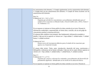 las características del elemento, 2: Cumple regularmente con las características del elemento,
3: Cumple bien con las características del elemento, 4: Cumple de forma excelente con las
características del elemento.

Para 3.6.
Evidencia de 3.6.1., 3.6.2. y 3.6.3.
       Esquema que articula los conocimientos y procedimientos identificados para el
       estudio de las ecuaciones en Masami Isoda y Tenoch Cedillo (eds.). (2012), Tomos I-
       VI, Volúmenes 1-11.


En un esquema se expresan en forma gráfica las ideas centrales de un texto. Presenta la
información condensada y esquematizada, en forma clara y sencilla y de un solo golpe de
vista permite asimilar la estructura del texto.
El esquema debe establecer una jerarquía: idea fundamental, información secundaria y
detalles. Cada uno de los aspectos se valoran con 1: baja calidad, 2: calidad media, 3: calidad
buena, 4: calidad excelente.

Evidencia de 3.6.4
      Ensayo acerca de la propuesta didáctica para el estudio de las ecuaciones que
      aparece en el material revisado.

El ensayo debe incluir: Título, autor, introducción, desarrollo del tema, conclusiones y
bibliografía o referencias de las fuentes utilizadas. Cada uno de los cuatro últimos aspectos se
valoran con 1: baja calidad, 2: calidad media, 3: calidad buena, 4: calidad excelente.

Para 3.7.
Evidencia de 3.7.1. y 3.7.2.
       Esquema que conecta y relaciona los contenidos y procedimientos del desarrollo del
       pensamiento algebraico identificados en los niveles de la educación básica.

En un esquema se expresan en forma gráfica las ideas centrales en un texto. Presenta la
                         45
 