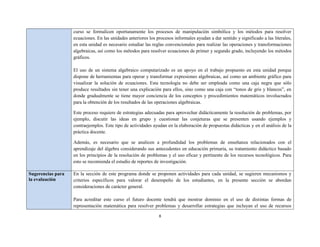 curso se formalicen oportunamente los procesos de manipulación simbólica y los métodos para resolver
                   ecuaciones. En las unidades anteriores los procesos informales ayudan a dar sentido y significado a las literales,
                   en esta unidad es necesario estudiar las reglas convencionales para realizar las operaciones y transformaciones
                   algebraicas, así como los métodos para resolver ecuaciones de primer y segundo grado, incluyendo los métodos
                   gráficos.

                   El uso de un sistema algebraico computarizado es un apoyo en el trabajo propuesto en esta unidad porque
                   dispone de herramientas para operar y transformar expresiones algebraicas, así como un ambiente gráfico para
                   visualizar la solución de ecuaciones. Esta tecnología no debe ser empleada como una caja negra que sólo
                   produce resultados sin tener una explicación para ellos, sino como una caja con “tonos de gris y blancos”, en
                   donde gradualmente se tiene mayor conciencia de los conceptos y procedimientos matemáticos involucrados
                   para la obtención de los resultados de las operaciones algebraicas.

                   Este proceso requiere de estrategias adecuadas para aprovechar didácticamente la resolución de problemas, por
                   ejemplo, discutir las ideas en grupo y cuestionar las conjeturas que se presenten usando ejemplos y
                   contraejemplos. Este tipo de actividades ayudan en la elaboración de propuestas didácticas y en el análisis de la
                   práctica docente.

                   Además, es necesario que se analicen a profundidad los problemas de enseñanza relacionados con el
                   aprendizaje del álgebra considerando sus antecedentes en educación primaria, su tratamiento didáctico basado
                   en los principios de la resolución de problemas y el uso eficaz y pertinente de los recursos tecnológicos. Para
                   esto se recomienda el estudio de reportes de investigación.

Sugerencias para   En la sección de este programa donde se proponen actividades para cada unidad, se sugieren mecanismos y
la evaluación      criterios específicos para valorar el desempeño de los estudiantes, en la presente sección se abordan
                   consideraciones de carácter general.

                   Para acreditar este curso el futuro docente tendrá que mostrar dominio en el uso de distintas formas de
                   representación matemática para resolver problemas y desarrollar estrategias que incluyan el uso de recursos

                                                               8
 
