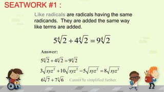 SEATWORK #1 :
      Like radicals are radicals having the same
      radicands. They are added the same way
      like terms are added.

              5 2 4 2 9 2
                  4           4           4

        Answer:
        54 2  44 2  94 2
        3 xyz  10 xyz  5 xyz  8 xyz
              2           2           2               2


        65 7  75 6   Cannot be simplified further.
 