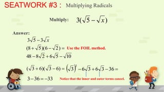 SEATWORK #3 :              Multiplying Radicals

                  Multiply:      3( 5  x )
 Answer:
       3 5 3 x
      (8  5 )( 6  2 )  Use the FOIL method.
      48  8 2  6 5  10

      ( 3  6)( 3  6)     3  6
                                2
                                         3  6 3  36 
       3  36  33   Notice that the inner and outer terms cancel.
 
