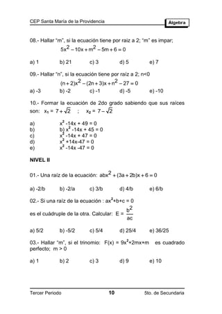 CEP Santa María de la Providencia



08.- Hallar “m”, si la ecuación tiene por raiz a 2; “m” es impar;
              5x 2  10x  m2  5m  6  0

a) 1         b) 21          c) 3          d) 5        e) 7

09.- Hallar “n”, si la ecuación tiene por raíz a 2; n<0
              (n  2)x2  (2n  3)x  n2  27  0
a) -3        b) -2          c) -1         d) -5       e) -10

10.- Formar la ecuación de 2do grado sabiendo que sus raíces
son: x1 = 7  2        ;   x2 = 7  2
                 2
a)           x -14x + 49 = 0
                 2
b)           b) x -14x + 45 = 0
              2
c)           x -14x + 47 = 0
              2
d)           x +14x-47 = 0
              2
e)           x -14x -47 = 0

NIVEL II

01.- Una raíz de la ecuación: abx2  (3a  2b)x  6  0

a) -2/b      b) -2/a        c) 3/b        d) 4/b      e) 6/b
                                     2
02.- Si una raíz de la ecuación : ax +b+c = 0
                                          b2
es el cuádruple de la otra. Calcular: E =
                                          ac

a) 5/2       b) -5/2        c) 5/4        d) 25/4     e) 36/25
                                             2
03.- Hallar “m”, si el trinomio: F(x) = 9x +2mx+m         es cuadrado
perfecto; m > 0

a) 1         b) 2           c) 3          d) 9        e) 10




Tercer Periodo                       10             5to. de Secundaria
 