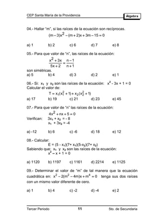 CEP Santa María de la Providencia



04.- Hallar “m”, si las raíces de la ecuación son recíprocas.
              (m  3)x2  (m  2)x  3m  15  0

a) 1         b) 2           c) 6           d) 7             e) 8

05.- Para que valor de “n”, las raíces de la ecuación:
              x2  3x n  1
                      
               5x  2   n1
son simétricas.
a) 5         b) 4         d) 3          d) 2         e) 1
                                                        2
06.- Si: x1 y x2 son las raíces de la ecuación: x - 3x + 1 = 0
Calcular el valor de:
                     2               2
             T  x1(x1  1)  x 2 (x 2  1)
a) 17        b) 19        c) 21             d) 23           e) 45

07.- Para que valor de “n” las raíces de la ecuación:
             4x 2  nx  5  0
Verifican:   3x1 + x2 = - 8
             x1 + 3x2 = -4

a) -12       b) 6           c) -6          d) 18            e) 12

08.- Calcular:
             E = (5 - x1)(7+ x1)(5-x2)(7+ x2)
Sabiendo que: x1 y x2 son las raíces de la ecuación:
               2
             x –x+1=0

a) 1120      b) 1197        c) 1161        d) 2214          e) 1125

09.- Determinar el valor de “m” de tal manera que la ecuación
cuadrática en: x 2  2(m2  4m)x  m4  0           tenga sus dos raíces
con un mismo valor diferente de cero.

a) 1         b) 4           c) -2          d) -4            e) 2



Tercer Periodo                      11                  5to. de Secundaria
 