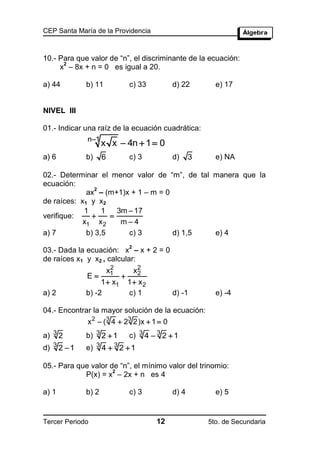 CEP Santa María de la Providencia



10.- Para que valor de “n”, el discriminante de la ecuación:
      2
     x – 8x + n = 0 es igual a 20.

a) 44        b) 11               c) 33         d) 22        e) 17


NIVEL III

01.- Indicar una raíz de la ecuación cuadrática:
              n1
                    x x  4n  1  0
a) 6         b)     6            c) 3          d)     3     e) NA

02.- Determinar el menor valor de “m”, de tal manera que la
ecuación:
                2
             ax – (m+1)x + 1 – m = 0
de raíces: x1 y x2
            1     1   3m  17
verifique:         
            x1 x 2     m4
a) 7         b) 3,5      c) 3        d) 1,5   e) 4
                                 2
03.- Dada la ecuación: x – x + 2 = 0
de raíces x1 y x2 , calcular:
                         2
                        x1           x2
                                      2
             E              
                  1  x1         1  x2
a) 2         b) -2               c) 1          d) -1        e) -4

04.- Encontrar la mayor solución de la ecuación:
             x 2  ( 3 4  23 2)x  1  0
a) 3 2       b) 3 2  1          c) 3 4  3 2  1
d) 3 2  1   e) 3 4  3 2  1

05.- Para que valor de “n”, el mínimo valor del trinomio:
                     2
            P(x) = x – 2x + n es 4

a) 1         b) 2                c) 3          d) 4         e) 5


Tercer Periodo                            12              5to. de Secundaria
 